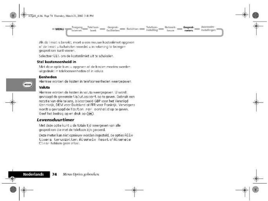 ID:Gall_ig.N. Page 74 Thursday, March 21, 2002 3:41 PM MENU Toengang Internet Telefoon-book Gebruik-facilitiehen Berichten Telefoon-installing Netwirk-kurse Gebruik-meters Accessoire-installingen Ak de limiet is bereikt, mod u een mos we kostenlimiet opgeven of de limiet u bacheken waardst u in rekening te bringen gesprekken kunt waren. Selecteer Uit om de kostenlimiet uit te schekelen. Stel kosteneenheid in Met deze optie kunt u opgeven af de kosten moeten worden uitgedrukt in telefoonenheden of in valuta. Eenheden Hiernae worden de kosten in telefoonenheden weergegeven. Valuta Hiernae worden de kosten in valuta weergegeven. U wordt gewaagd de gewesste Ualut-assoort op te geven. Gebruik een notatie van drie teikens, bikoorteeld GBP voor het Verenljd Koninkrijk, DEM voor Duitsland of FFR voor Frankrijk. Vervolgens wordt u gevaagd de Kosten, een eenheid op te geven. Geef het bedroq op en druk op (OK). Levensduurtimer Met deze optie kunt u de totale tijd weergeven van alle gesprekken die met de telefoon zijn gevoerd. Deze meter kan niet opnieuw worden ingesteld, de opties Aille timers teruzzeiten. Risehele Reset of Risehele Clear hebben geen effect. Nederlands 74 Mena Opties gebruiken