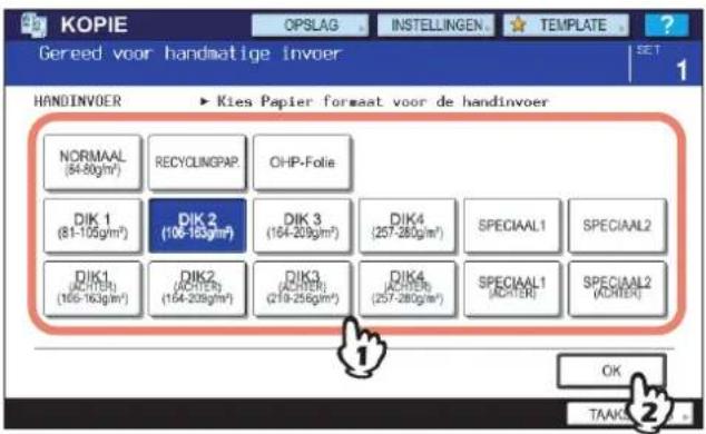 KOPIE OPSLAG INSTELLINGEN TEMPLATE Gereed voor handmatige invoer SET 1 HANDINVOER ► Kies Papier forstaat voor de handinvoer NORMAAL (54-80gm²) RECYCLINGPAP. CHP-Folie DIK 1 (81-105gm²) DIK 2 (106-163gm²) DIK 3 (164-209gm²) DIK4 (257-280gm²) SPECIAAL1 SPECIAAL2 DIK1 (ACHTER) (166-163gm²) DIK2 (ACHTER) (164-209gm²) DIK3 (ACHTER) (219-256gm²) DIK4 (ACHTER) (257-280gm²) SPECIAAL1 (ACHTER) SPECIAAL2 (ACHTER) OK TAAKS 2