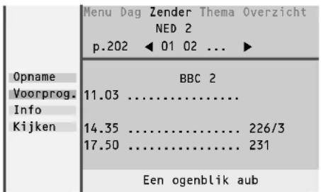Menu Dag Zender Thema Overzicht NED 2 p.202 ◀ 01 02 ... ► Opname Voorprog. Info Kijken BBC 2 11.03 ...... 14.35 ...... 17.50 ...... 226/3 231 Een ogenblik aub