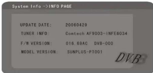 System Info ->INFO PAGE UPDATE DATE: 20060429 TUNER INFO: Comtech AF9003-INFE6034 F/W VERSION: 016.69AC DVB-000 MODEL VERSION: SUNPLUS-PT001 DVB