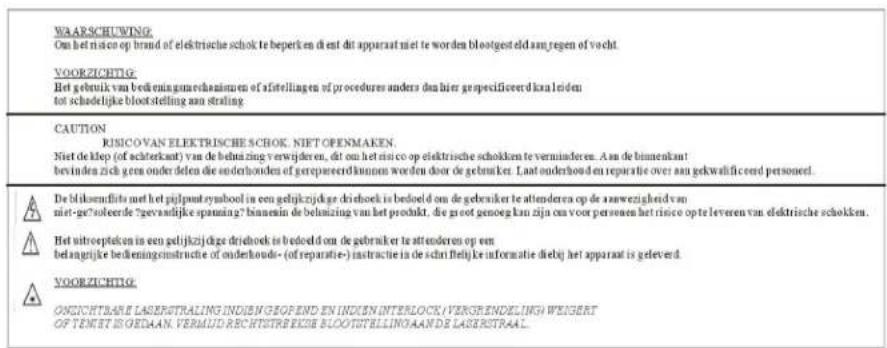WAERSCHUWING Om het risico op brand of elektrische schok te beperken dient dit apparaat niet te worden bloostgesteld aan regen of vocht. VOORZICHTIG: Het gebruik van bedeuningmechanismen of afstellingen of procedures anders dan hier gespecificeerd kanal leiden tot schadelijke bloot stelling aan straling CAUTION RUSICO VAN ELEKTRISCHE SCHOK. NIET OPENMAKEN. Niet de klop (of acsterkant) van de belmizing verwijderen, dit om het risico op elektrische schokken te verminderen. An de binnenkant bevinden zich geen onder delen die onderhonden of gerepareerd kunnen worden door de gebruiker. Laat onderhond en reparatie over aan gekwalificeerd personeel. De bliksemfils met het pijlpatu symbol in een gelijkzijdige driehoek is bedoeld om de gebruiker te attenderen op de aanwezigheid van niet-ge?soleerde ?gevaelijke spanning? kunnen de belmizing van het produkt, die groot genoeg kan zijn om voor personen het risico opte leveren van elektrische schokken. Het uittoepteken in een gelijkzijdige driehoek is bedoeld om de gebruiker te attenderen op een belangtijke bedeigningsinstructie of onderhouds- (of reparatie-) instructie in de schrijfijk informatie diebij het apparaat is geleverd. VOORZICHTIG: ONIZICHTBANE LASERSTRALING INDIEN GEOPEND EN INDIEN INTERLOCK IVERGRIENDELING WEIGERT OF TENIET IS GEDAAN. VERMUD RECHTISTREKEDE BLOOTSTELLINGAANDS LASERSTRAAL.