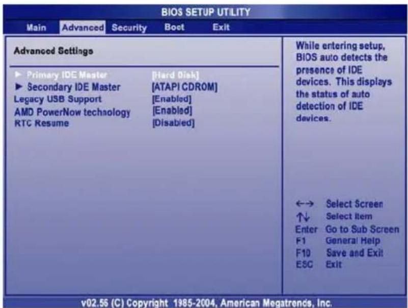 BIOS SETUP UTILITY Main Advanced Security Boet Exit Advanced Settings ► Primary IDE Master [Hard Disk] ► Secondary IDE Master [ATAPI CDROM] Legacy USB Support [Enabled] AMD PowerNow technology [Enabled] RTC Resume [Disabled] While entering setup, BIOS auto detects the presence of IDE devices. This displays the status of auto detection of IDE devices. ←→ Select Screen ↑↓ Select Item Enter Go to Sub Screen F1 General Help F10 Save and Exit ESC Exit v02.56 (C) Copyright 1985-2004, American Megatrends, Inc.