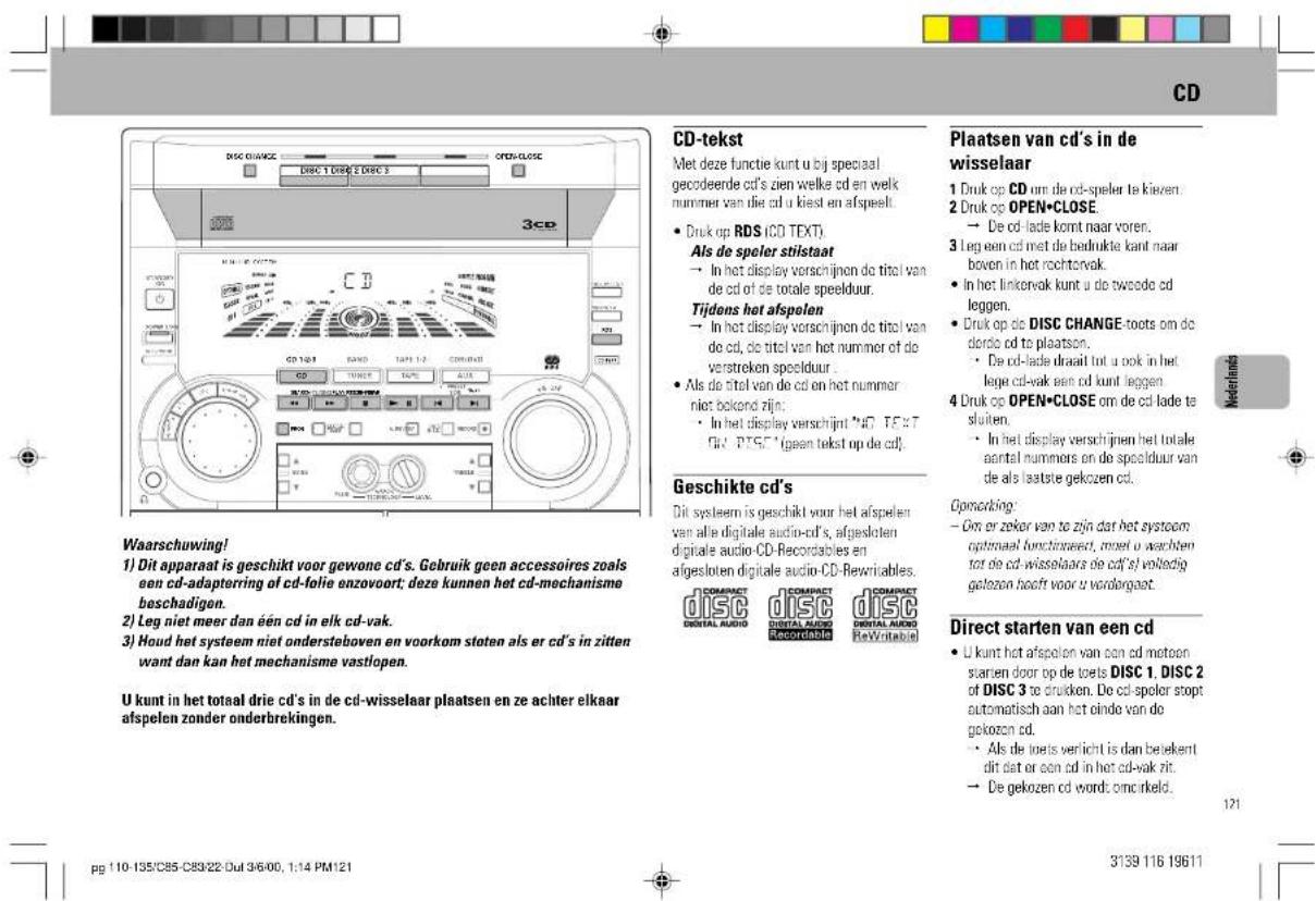 CD Waarschuwing! 1) Dit apparaat is geschikt voor gewone cd's. Gebruik geen accessoires zoals een cd-adaptererring of cd-folie enzovoort; deze kunnen het cd-mechanisme beschadigen. 2) Leg niet meer dan één cd in elk cd-vak. 3) Houd het systeem niet ondersteboven en voorkom sloten als er cd's in zitten want dan kan het mechanisme vastlopen. U kunt in het totaal drie cd's in de cd-wisselaar plaatsen en ze achter elkaar afspelen zonder onderbrekingen. CD-tekst Met deze functie kunt u bij speciaal gecodeerde cd's zien welke cd en welk nummer van die cd u kiest en afspeelt. • Druk op RDS (CD TEXT). Als de speler stilstaat → In het display verschijnen do titel van de cd of de totale speelduur. Tijdens het afspelen → In het display verschijnen do titel van de cd, de titel van het nummer of de verstreken speelduur. • Als de titel van de cd en het nummer niet bekond zijn. • In het display verschijnen "NO TEXT" (GK, "DISC") (geen tekst op de cd). Geschikte cd's Dit systeem is geschikt voor het afspelen van alle digitale audio-cd's, afgesloten digitale audio-CD-Recordables en afgesloten digitale audio-CD-Rewritables. COMPACT DISC DENTAL AUDIO COMPACT DISC DENTAL AUDIO REVIEWABLE Plaatsen van cd's in de wisselaar 1 Druk op CD om de cd-speler te kiezen 2 Druk op OPEN-CLOSE → De cd-lade komt naar voren. 3 Leg een cd met de bedrukte kant naar boven in het rochtervak. • In het linkervak kunt u de tweede cd leggen. • Druk op die DISC CHANGE-toets om de dorio cd to plaatson. • De cd-lade draaït tot u ook in het lege cd-vak een cd kunt leggen 4 Druk op OPEN-CLOSE om de cd lade te sluiten. • In het display verschijnen het totale aantal nummers en de speelduur van de als laatste gekozen cd. Ogemarking: — Om or zeker van te zijn dat het systoem optimaal functoraate, maar u wachten tot de cd-wisselaars de cd's volledig gekozen heeft voor u wordorgeart. Direct starten van een cd • U kunt het afspelen van aan cd metoon starten door op de toets DISC 1, DISC 2 of DISC 3 te drücken. De cd-speler stopt automatisch aan het einde van de gekozen cd. • Als de toets verlicht is dan beiekent dit dat or een cd in het cd-vak rit. → De gekozen cd wordt ominkeld. 121 pg 110-135/C85-C89/22-Dul 3/6/00, 1:14 PM121 3139 116 19611