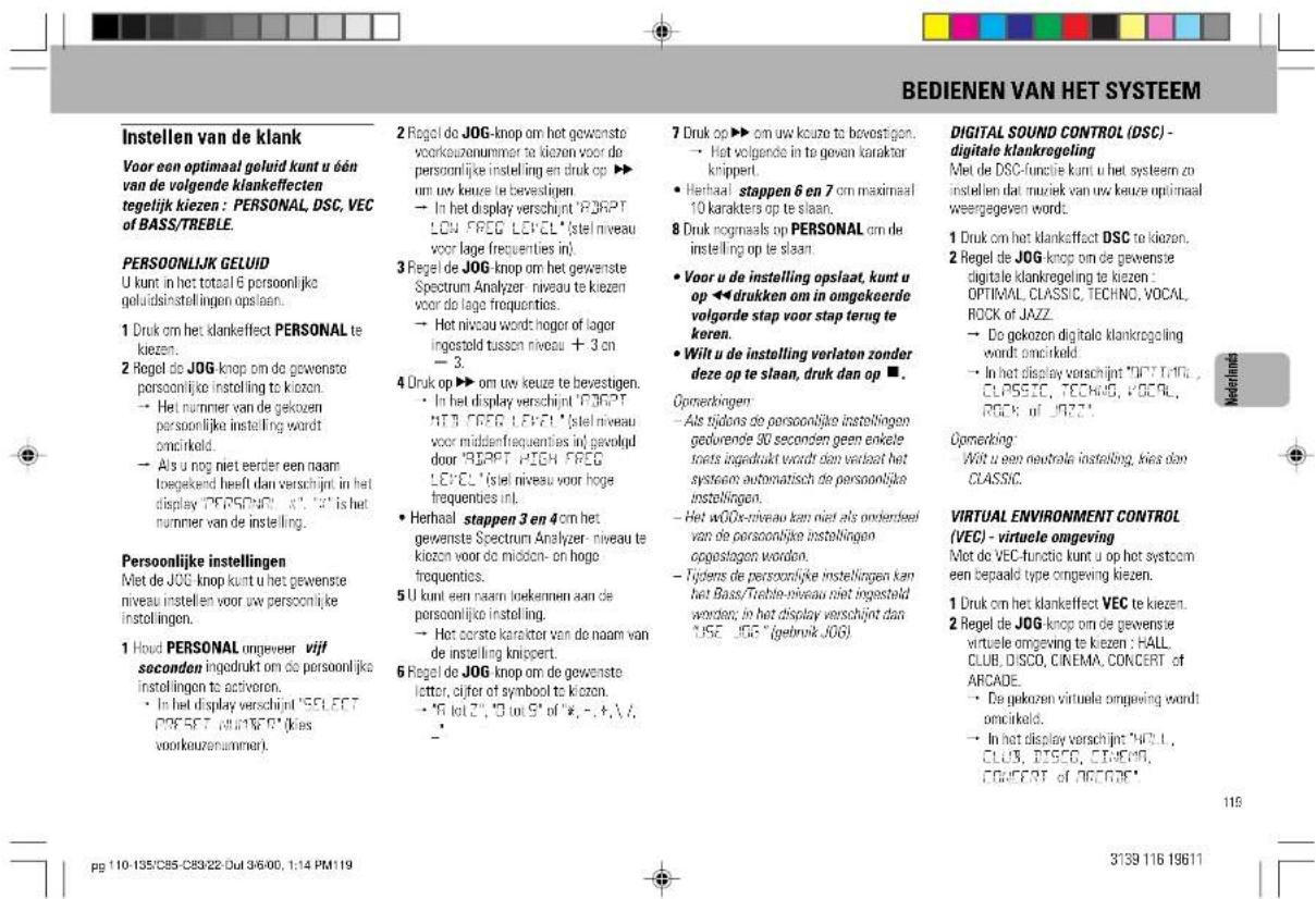 BEDIENEN VAN HET SYSTEEM Instellen van de klank Voor een optimaal geluid kunt u één van de volgende klankeffecten tegelijk kiezen : PERSONAL, DSC, VEC of BASS/TREBLE. PERSOONLIJK GELUID U kunt in het totaal 6 persoonlijke geluidsinstellingen op slaan. 1 Druk om het klankeffect PERSONAL te kiezen. 2 Regel de JOG knop om de gewenste persoonlijke instelling te kiozen. → Het nummer van de gekozen persoonlijke instelling wordt omcirkeld. → Als u nog niet eerder een naam togekend heeft dan verschijnt in het display "PERSONAL" (i.e. "i" is het nummer van de instelling. Persoonlijke instellingen Met de JOG knop kunt u het gewenste niveau instellen voor uw persoonlijke instellingen. 1 Houd PERSONAL ongeveer vijf seconden ingedrukt om de persoonlijke instellingen to activoren. • In het display verschijnt "SELECT PRESET, WijnFOR" (Kies voorkeuzenummer). 2 Regel de JOG-knop om het gewenste voorkeuzenummer te kiezen voor de persoonlijke instelling en druk op ▶ um uw keuze te bevestigen. → In het display verschijnt "PORT LOW FREG LEVEL" (stel niveau voor lage frequenties in). 3 Regel de JOG knop om het gewenste Spectrum Analyzer-niveau te kiezen voor de lage frequenties. → Het niveau wordt hoger of lager ingestold tussen niveau + 3 on - 3. 4 Druk op ▶ om uw keuze te bevestigen. • In het display verschijnt "PORT MTB FREG LEVEL" (stel niveau voor middenfrequencies in) gevoluid door "RJAPPT HIGH FREG LEVEL" (stel niveau voor hoge frequenties in). • Herhaal stappen 3 en 4 om het gewenste Spectrum Analyzer-niveau te kiozen voor de midden- on hoge frequencies. 5 U kunt een naam loekennen aan de persoonlijke instelling. → Het eerste karakter van de naam van de instelling knippert. 6 Regel de JOG knop om de gewenste letter, cijfer of symbool te kiozen. → "6 lot 2", "8 lot 5" of "*, -, +, /, - 7 Druk op ▶ om uw keuze te bevestigen. → Het volgende in te geven karakter knippert. • Herhaal stappen 6 en 7 om maximaal 10 karakters op te slaan. 8 Druk nogmaals op PERSONAL om de instelling op te slaan. • Voor u de instelling opslaat, kunt u op ◀ drukken om in omgekeerde volgorde stap voor stap terug te keren. • Wilt u de instelling verlaten zonder deze op te slaan, druk dan op ■. Opnerkingen: • Als tijdons de persoonlijke instellingen gedvrende 30 seconden geen enkte toets ingedrukt wordt den verkaat het systeem automatisch de persoonlijke instellingen. • Het wOGx-niveau kan niet als onderdeel van de persoonlijke instellingen opgestagen worden. • Tijders de persoonlijke instellingen kan het Bass/Treble-niveau niet ingesteld worden; in het display verschijnt dan USE JOG (gebruik JOG). DIGITAL SOUND CONTROL (DSC) - digitale klankregeling Met de DSC-funcie kunt u het systeem zo instellen dat muziek van uw keuze optimaal weergegeven words: 1 Druk om het klankeffect DSC te kiezen. 2 Regel de JOG-knop om de gewenste digitale klankregeling te kiezen: OPTIMAL, CLASSIC, TECHNIC, VOCAL, ROCK OF JAZZ. → De gekozen digitale klankregeling wordt omcirkeld. → In het display verschijnt "PORT TFIH CLPSSTIC, TECHNIC, VOCAL, ROCK OF JOZZY." Opnerking: Wilt u een neutrale instelling, kies dan CLASSIC. VIRTUAL ENVIRONMENT CONTROL (VEC) - virtuele omgeving Miet do VEC-functie kunt u op het systeem een bepaald type omgeving kiezen. 1 Druk om het klankeffect VEC te kiezen. 2 Regel de JOG-knop om de gewenste virtuele omgeving te kiezen: HALL CLUB, DISCO, CINEMA, CONCERT of ARCADE. → De gekozen virtuele omgeving wordt omcirkeld. → In het display verschijnt "HFLI, CLUB, DISCO, CINEMA, CONCERT of ARCADE" 119 110-135/C85-C89/22-Dul 3/6/00, 1:14 PM119 3139 116 19611