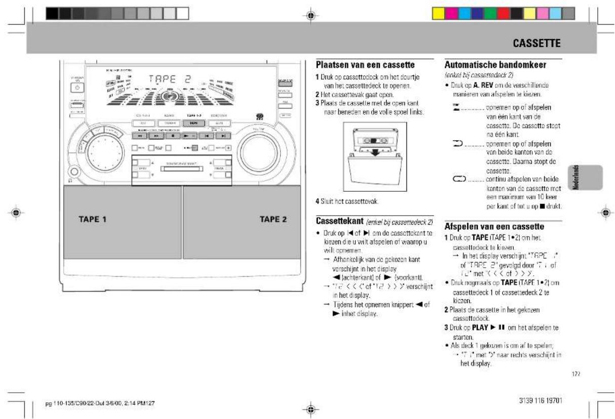 Plaatsen van een cassette 1 Druk op cassettodeck om het dourijte van het cassetteck te openen. 2 Het cassettovak gaat open. 3 Plaats de cassette met de open kant naar beneden en de volle spoel links. 4 Siuit het cassettevok. Automatische bandomkeer (enkel bij cassettedeck 2) • Druk op A. REV om de verschillende manieren van afspelen te kiezen. • ognemen op of afspelen van een kant van de cassette. Do cassette stopt na een kant. • ognemen op of afspelen van beide kanton van de cassette. Daarna stopt de cassette. • continu afspelen van beide kanton van de cassette met een maximum van 10 keer per kant of tot u op ■ drukt. Cassettekant (enkel bij cassettedeck 2) • Druk op ◀ of ▶ om de cassettokant te kiezen de u wilt afspelen of waarop u wil opnemen. → Athankelijk van de gekozen kant verschijnt in het display ◀ lachterkant of ▶ (voorkantl. → "√" << "of "1/2 >>" verschijnt in het display. → Tijdens het opnemen knippert ◀ of ▶ inhet display. Afspelen van een cassette 1 Druk op TAPE ITAPE 1·21 om het cassettedeck te kiezen. → In het display verschijnt: "TRAPE 1" of "TRAPE 2" gevolgd door "T" of "L" met << "of >>". • Druk nogmaals op TAPE ITAPE 1·21 om cassettedeck 1 of cassettedeck 2 te kizzen. 2 Plaats de cassette in het gekozen cassettedeck. 3 Druk op PLAY ▶ II om het afspelen te starton. • Als deck 1 gekozen is om af te spelen; • "T" met "Y" naar rechts verschijnt in het display. page 110-135/C30:22-Dul 3/6/00, 2:14 PM127 3139 116 19701