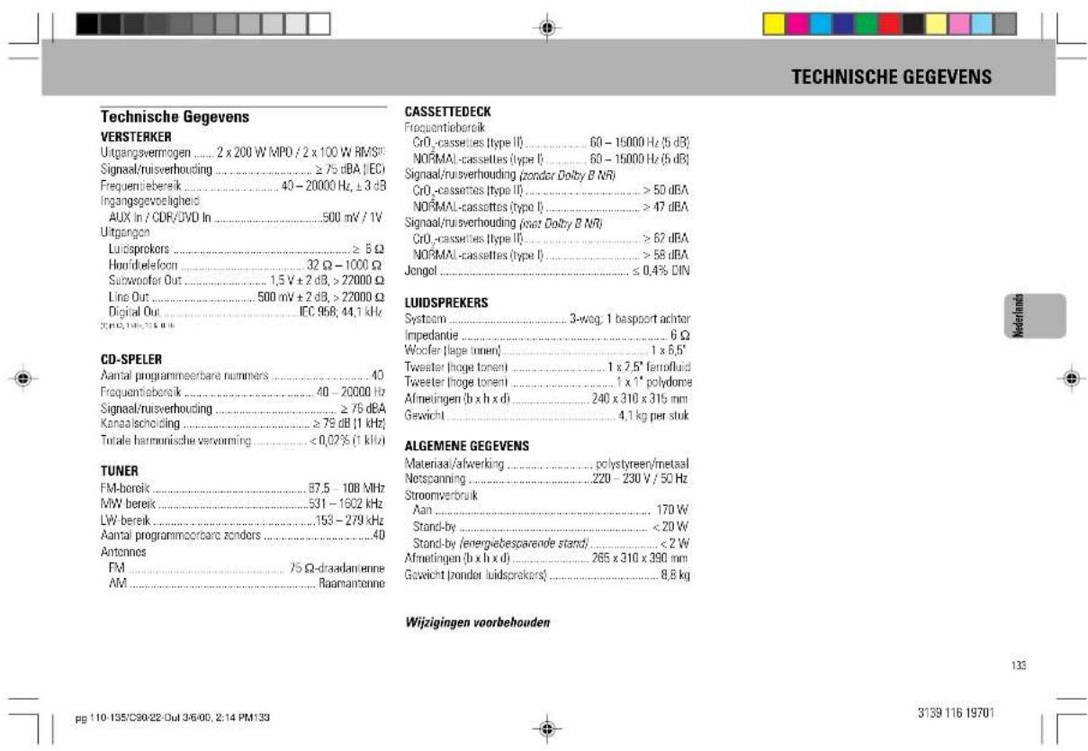 TECHNISCHE GEGEVENS Technische Gegevens VERSTERKER Utgangsvermögen .... 2 x 200 W MPO / 2 x 100 W RMS# Signaal/ruisverhouding .... ≥ 75 dBA (IEC) Frequentiebereik .... 40 - 20000 Hz, ± 3 dB Ingangsgevoelighed AUX in / CDR/DVD In .... 500 mV / 1V Utgangen Luidsprekers .... ≥ 5 Ω Hond/tielefoon .... 32 Ω - 1000 Ω Subwoofer Out .... 1,5 V ± 2 dB, > 22000 Ω Line Out .... 500 mV ± 2 dB, > 22000 Ω Digital Out .... IEC 958; 44,1 kHz CD-SPELER Aantal programmeerbare nummers .... 4D Frequentiebereik .... 40 - 20000 Hz Signaal/ruisverhouding .... ≥ 76 dBA Kanaalscholding .... ≥ 79 dB (1 kHz) Totale harmonische vervorming .... < 0,02% (1 kHz) TUNER FM-bereik .... 87.5 - 108 MHz MW bereik .... 531 - 1602 kHz LW-bereik .... 153 - 279 kHz Aantal programmeorbare zonders .... 4D Antonnes FM .... 75 Ω-draadantienne AM .... Raamantonne CASSETTEDECK Frequentiebereik CrO₂-cassettes (type II) .... 60 - 15000 Hz (5 dB) NORMAL-cassettes (type I) .... 60 - 15000 Hz (5 dB) Signaal/ruisverhouding (zonder Dolby B NR) CrO₂-cassettes (type II) .... > 50 dBA NORMAL-cassettes (type I) .... > 47 dBA Signaal/ruisverhouding (oat Dolby B NR) CrO₂-cassettes (type II) .... > 62 dBA NORMAL-cassettes (type I) .... > 58 dBA Jengol .... ≤ 0,4% DIN LUIDSPREKERS System.... 3-weg, 1 bespoort achter Impedantie.... 6 Ω Woofer (lage tonen).... 1 x 6,5' Tweeter (lage tonen).... 1 x 2,5' femofluid Tweeter (lage tonen).... 1 x 1" polydome Afmetingen (b x h x d).... 240 x 310 x 315 mm Gewicht.... 4,1 kg per stuk ALGEMENE GEGEVENS Material/afwering.... polystyreen/metaal Netspanning.... 220 - 230 V / 50 Hz Stroomverbruik Aan.... ... 170 W Stand-by.... < 20 W Stand-by (energiebesparende stand)... < 2 W Afmetingen (b x h x d).... 265 x 310 x 390 mm Gewicht (zonder luidsprekers)... ... 8,8 kg Wijzigingen voorbehouden 133 pg 110-135/C90/22-Dut 3/6/00, 2:14 PM139 3139 116 19701