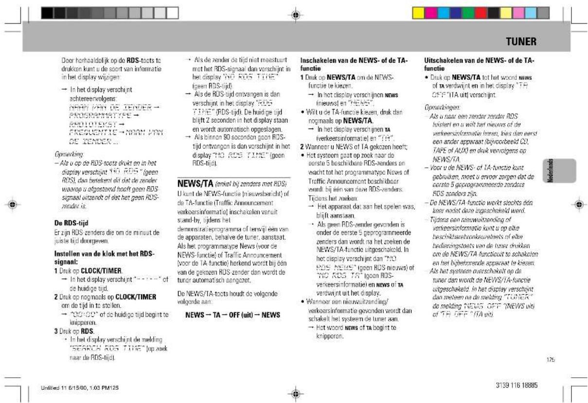 Door horhaaldelijk op de RDS-toets to drukken kunt u de soort van informatie in het display wijzigen → In het display verschijnt schtereenvolgens: NOM PAN DE JENDER → PROGRAMMATYPE → RADIOTEKST → FREQUENTIE → NORM PAN DE JENDER ... Gporekking - Als u op de RDS-toets drukt en in het display verschijnt "NO ROS" (geen RDS), dan betekent dit dat de zender waarop u ofgestond heeft geen RDS signaal ontendt of dat het geen RDS-zender is. De RDS-tijd Er zijn RDS zenders die om de minuit de juiste tijd dourgeven. Instellen van de klok met het RDS-signaal: 1 Druk op CLOCK/TIMER → In het display verschijnt "----" of de huidige tijd. 2 Druk op nogmaals op CLOCK/TIMER om de tijd in ta stolen. → "CO/Q" of de huidige tijd bogint te knipperon. 3 Druk op RDS. • In het display verschijnt de melding "SEARCH ROS TIME" (up zoek naar de RDS-tijd). Inschakelen van de NEWS- of de TA-functie 1 Druk op NEWS/TA om de NEWS-functie te kiezen. → In het display verschijnten NEWS (nieuwel en "NEWS"). • Wit u de TA-functie kiezen, druk dan nogmaals op NEWS/TA. → In het display verschijnten TA (verkeersinformatie) en "TH". 2 Wanneer u NEWS of TA gekozen heeft; • Het systeem gaat op zook naar de eerste 5 beschikbare RDS-zenders en wacht tot het programmatypes News of Traffic Annoucomont beschikbaar wordt bij een van deze RDS-zenders. Tijdens het zoeken. → Het apparaat dat aan het spelen was, blijft aansaan. • Als geen RDS-zender gevonden is onder de eerste 5 geprogrammeerde zenders dan wordt na het zoeken de NEWS/TA-functie uitgeschakeld. In het display verschijnt dan "NO ROS NEWS" (geen ROS nieuws) of "NO ROS TA" (geon ROS-verkeersinformatie) en NEWS of TA verdwijnt uit het display. • Wanneer een nieuwuitzending/verkeersinformatie gevonden wordt dan schakelt het systeem de tuner aan. → Hot woord NEWS of TA bogint te knipperon. Uitschakelen van de NEWS- of de TA-functie • Druk op NEWS/TA tot het woord NEWS of TA verdwijnt en in het display "TA OFF" (TA uit) verschijnt Gporekkingen • Als u naar een zender zonder RDS hoistert en u wilt het nieuvors of de verkeersinformatie bores, kies dan eerde een ander apparaat (bijvoorbeeld CO, TAPE of AUXO en druk vervolgens op NEWS/TA). - Voor u de NEWS- of TA-functie kunt gebruiken, moet u ervoor zorgen dat de eerste 5 geprogrammeerde zenders RDS zenders zijn. - De NEWS/TA-functie werk slechts één keer niet deze ingeschakeld werd. Tijdens een nieuwuitzending of verkeersinformatie kunt u op elke beschikbare bronkaussteels of elke bedieningstaets van de tener drukken om de NEWS/TA-functiout to schakelon en het bijbehorende apparaat te kiezen. Als het systeem overschakelt op de tuner dan wordt de NEWS/TA-functie uitgeschakeld. In het display verschijnt dan mellem na de melding "TUNER" de melding NEWS OFF "NEWS uit" of "TA OFF" (TA uit) Untitled 11 615/00, 1:03 PM125 3139 116 18885