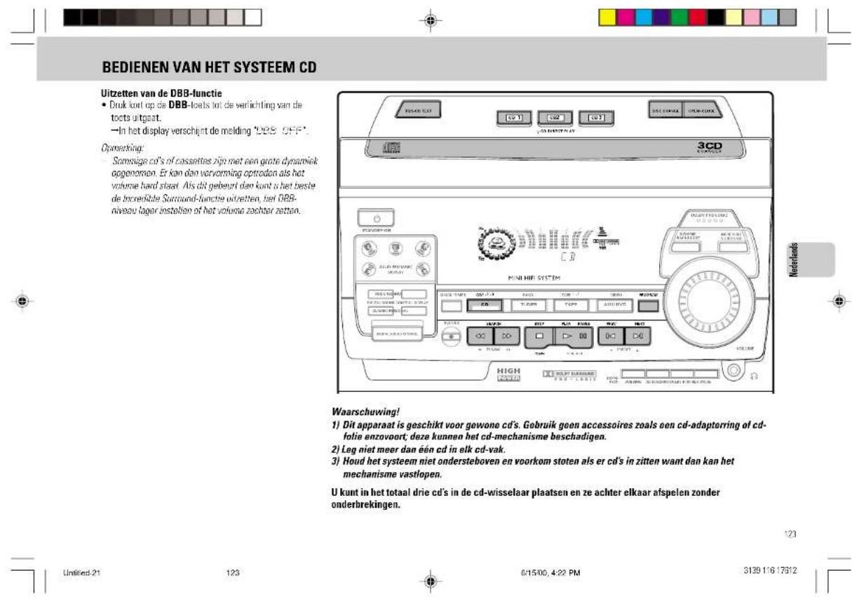 BEDIENEN VAN HET SYSTEEM CD Uitzetten van de DBB-functie • Druk kunt op die DBB-loets tot de verlichting van de toets uitgeat. —In het display verschijnt de melding "DBS OFF" Opmerking: Somnige cd's of cassettes zijn niet een grote dynamiek opgenomen. Er kan dan vervorming optreden als het volume hard staat. Als dit gebeurt dan kunt u het beste de Inreducible Surround-functie uitretten, het DBB- niveau lager instahion of het volume zachter zettan. Waarschuwing! 1) Dit apparaat is geschikt voor gewone cd's. Gebruik geen accessoires zoals een cd-adapterring of cd- folie enzovoort; deze kunnen het cd-mechanisme beschadigen. 2) Leg niet meer dan één cd in elk cd-vak. 3) Houd het systeem niet ondersteboven en voorkom stoten als er cd's in zitten want dan kan het mechanisme vastlopen. U kunt in het totaal drie cd's in de cd-wisselaar plaatsen en ze achter elkaar afspelen zonder onderbrekingen. Unliked: 21 123 6/15/00, 4:22 PM 3139 116 17512