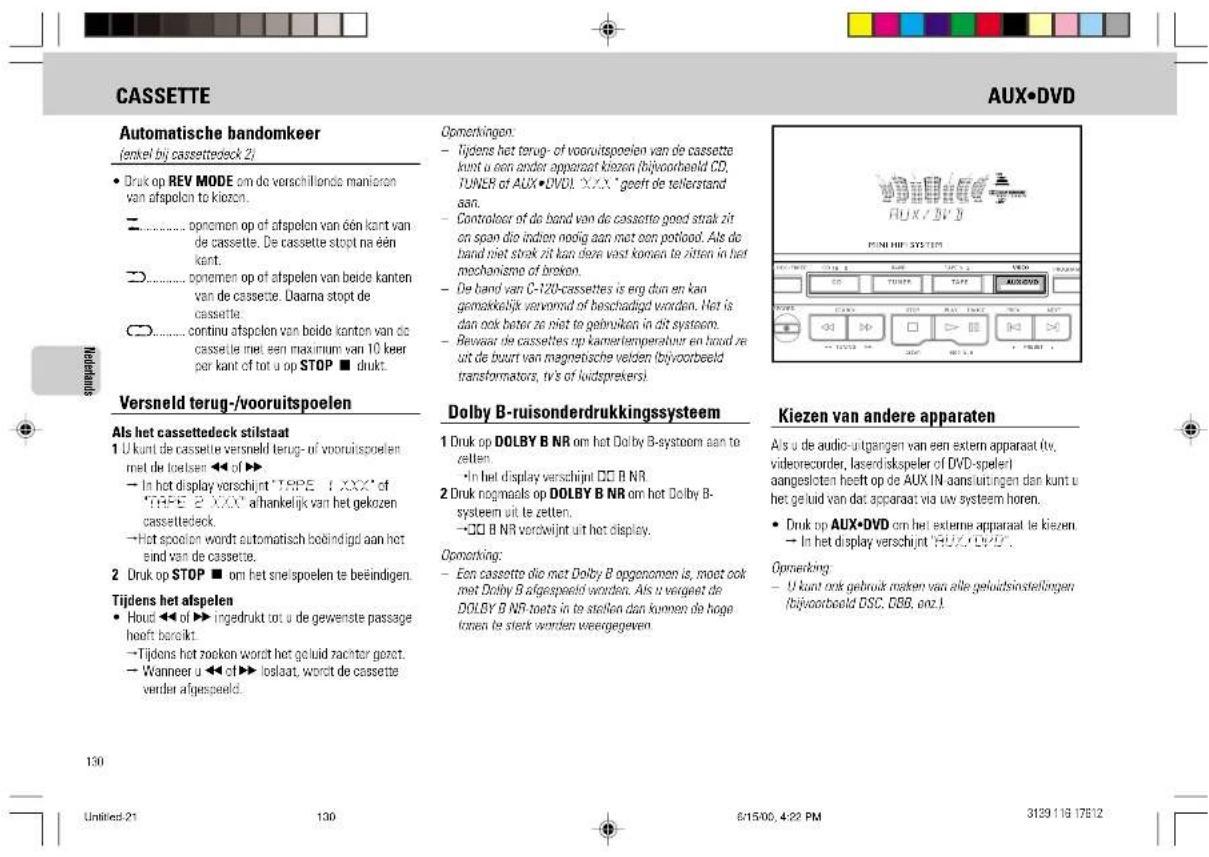 CASSETTE AUTOMatische randomkeer (enkel bij cassetteedeck 2) • Druk op REV MODE om de verschillende manieren van afspelen to kiozen. □...... opnemen op of afspelen van één kant van de cassette. De cassette stopt na één kant. □...... opnemen op of afspelen van beide kanten van de cassette. Daarna stopt de cassette. □...... continu afspelen van beide kanten van de cassette met een maximum van 10 keer per kant of tot u op STOP ■ drukt. Versneld terug-/vooruitspoelen Als het cassetteedeck stilstaat 1 U kunt de cassette versneld terug- of vooruitspoelen met de loetsen ◀◀ of ▶▶ → In het display verschijnt 'TYPE 1 XXX' of 'TYPE 2 XXX' afhankelijk van het gekozen cassetteedeck. →Hot spoolen wordt automatisch boëindigd aan het eind van de cassette. 2 Druk op STOP ■ om het snelspoelen te beëindigen. Tijdens het afspelen • Houd ◀◀ of ▶▶ ingedrukt tot u de gewenste passage hoeft bereikt. →Tijdens het zoeken wordt het geluid rachter goret. →Wanneer u ◀◀ of ▶▶ loslaat, wordt de cassette verder afgespeeld. Opemkkingen: - Tijdens het terug- of vooruitspoelen van de cassette kunt u een ander apparaat kiozen (bijvoorbeeld CD, TUNER of AUX • DVD). XXX" geeft de tellerstand aan. - Controloor of de band van de cassette goed strak zit en span die indien noog aan met een potlood. Als de band niet streak zit kan dere vast konnen te zitten in het mechanismo of broken. - De band van C-12X-cassettes is erg dun en kan gemaikelijk verworsd of beschadigd worden. Het is dan ook better ze niet te gebruiken in dit systeem. - Bewaar de cassettes op kamerlemperebuur en breed ze uit de buurt van magnetische velden (bijvoorbeeld transformators, tv's of luidsprekers). Dolby B-ruisonderdrukkingssysteem 1 Druk op DOLBY B NR om het Dolby B-systoorn aan te zetten. •In het display verschijnt ∅□ B NR 2 Druk nogmaals op DOLBY B NR om het Dolby B-systeem uit te zetten. →□□ B NR verdwijnt uit het display. Opemkking: - Een cassette dlo met Dolby B opgenomen is, moet ook met Dolby B afgespeeld worden. Als u verget de DOLBY B NR-toets in te stellen dan kunnen de hoge konen te strek worden weengegeven. Kiezen van andere apparaten Als u de audio-uitgangen van een extern apparaat tv, videorecorder, laseriskspeler of DVD-speleri aangesloten heeft op de AUX IN aansuitingen dan kunt u het geluid van dat apparaat via uw systeem horen. • Druk op AUX • DVD om het externe apparaat te kiezen → In het display verschijnt 'HUX • DVD'. Opemkking: - U kunt ook gebruik maken van alle geluidsinstellingen (bijvoorbeeld DSC, GBB, onz.) 130 Untitled: 21 130 6/15/00, 4:22 PM 3139 118 176'12