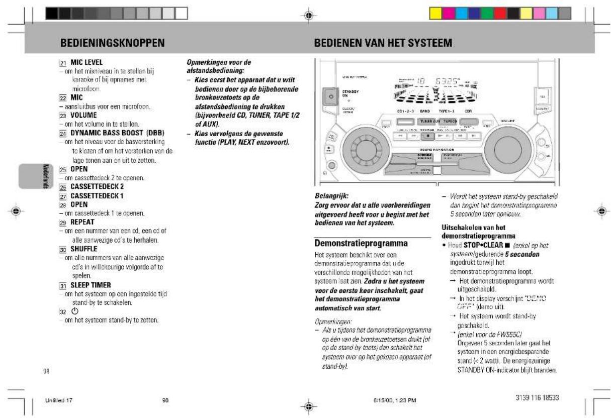 BEDIENINGSKNOPPEN BEDIENEN VAN HET SYSTEEM 21 MIC LEVEL - om het mixneiveau in te stellen bij karaoke of bij opnames met microfoon. 22 MIC - aans/uidbus voor een microfoon. 23 VOLUME - om het volume in te stellen. 24 DYNAMIC BASS BOOST (DBB) - om het niveau voor de basversterking to kiozen of om het versterken van do lage tonen aan on uit te zetten. 25 OPEN - om cassetteck 2 te openen. 26 CASSETTEDECK 2 27 CASSETTEDECK 1 28 OPEN - om cassetteck 1 te openen. 29 REPEAT - om een nummer van een cd, een cd of alle aanwezige cd's te herhalen. 30 SHUFFLE - om alle nummers van alle aanwezige cd's in willickeurige volgorde af te spelen. 31 SLEEP TIMER - om het systoem op een ingestelde tijd stand-by te schakelen. 32 ⏻ - om het systoem stand-by te zetten. 98 BEDIENINGSKNOPPEN Opmerkingen voor de afstandsbediening: - Kies eerst het apparaat dat u wilt bedienen door op de bijbehorende bronkeuzetoets op de afstandsbedioning te drukken (bijvoorbeeld CD, TUNER, TAPE 1/2 of AUX). - Kies vervolgens de gewenste functie (PLAY, NEXT enzovoort). Belangrijk: Zorg ervoor dat u alle voorbereidingen uitgevoerd heeft voor u begint met het bodienen van het systeem. Demonstratieprogramma Het systoem beschikt over een demonstratieprogramma dat u de verschillende mogelijkhoden van het systeem laat zien. Zodra u het systeem voor de eerste keer inschakelt, gaat het demonstratieprogramma automatisch van start. Opmerkingen: - Als u tijdens het demonstratieprogramma op één van de bronkeuzetoersen drukt (of op do stand-by toots) dan schakelt het systoem over op het gekozen apparaat (of stand-by). - Word het systeem stand-by geschakeld dan begint het demonstratieprogramme 5 seconden later gonouw. Uitschakelen van het demonstratieprogramma • Houd STOP•CLEAR ■ (eekel op het systeem/gedurende 5 seconden ingedrukt tenwijl het demonstratieprogramma loopt. → Het demonstratieprogramme wordt uitgeschakeld. → In het display verschijnt "DEMO GFF" (demo uit). → Het systeem wordt stand-by geschakeld. → (eekel voor de HW5550') Ongeveer 5 seconden later gaat het systoem in een energiebosparanda stand <= 2 wattu. De energiezuinige STANDBY ON-indicator blijft branden. Untitled 17 98 8/15/00, 1:23 PM 3139 116 18533