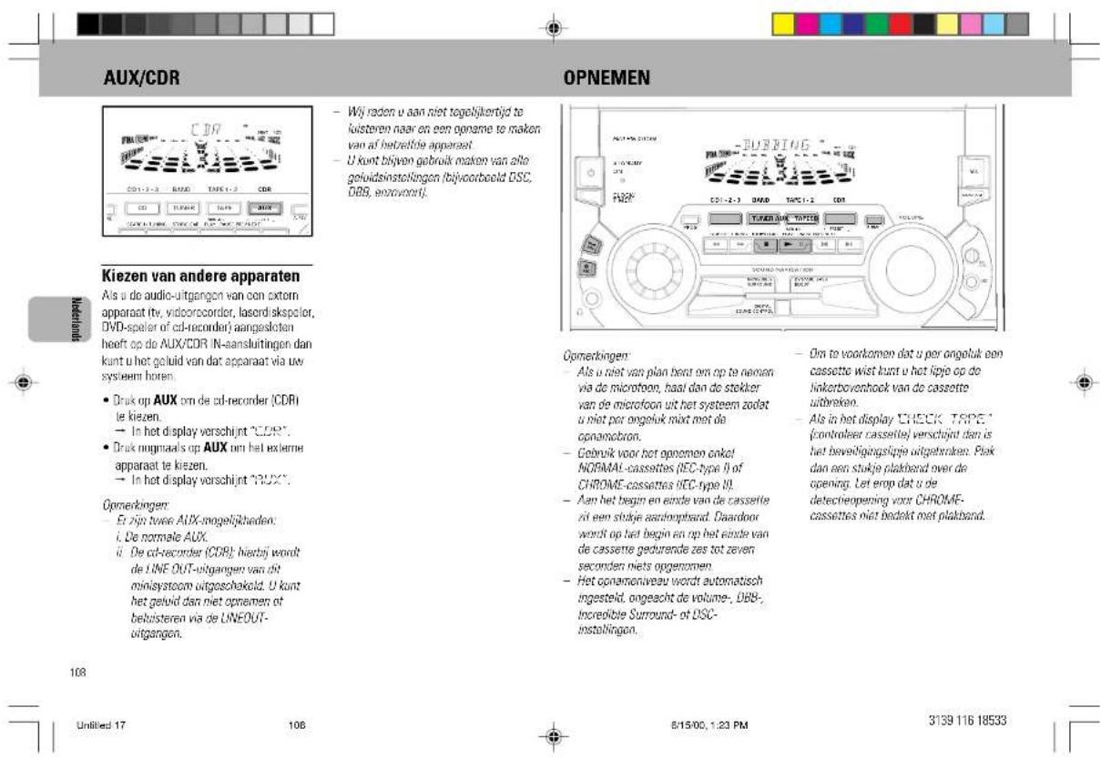 AUX/CDR OPNEMEN Kiezen van andere apparaten Als u de audio-uitgangen van een extern apparaat itv, vidcorocorder, lasordiskspoler, DVD-speler of cd-recorder' aangesloten heeft op de AUX/CDR IN-aansluitingen dan kunt u het geluid van dat apparaat via uw systeem horen. • Druk op AUX om de cd-recorder (CDRI) le kiezen. → In het display vorschijnt "CDR". • Druk nogmaals op AUX om het externe apparaat te kiezen. → In het display vorschijnt "PUX". Opmerkingen: • Et zijn twee AUX-mogelijkheden: i. De normale AUX. ii. De cd-recorder (CDR); hierbij wordt de LINE OUT-uitgangen van dit miniaystoom uitgeschakeld. U kunt het geluid dan niet opnemen ot belusteren via de LINEOUT- uitgangen. - Wij raden u aan niet tegelijkertijd te kisteren naar en een opname te maken van af betrieftige apparaat. - U kunt blijven gebruik maken van alle geluidsinstellingen (bijvoorbeeld DSC, DBS, wortvoort). - DIN te voorkomen dat u per angeluk een cassette wist kunt u het lipje op de linkerboverhoek van de cassette uitbreko. - Als in het display CHECK TRAPES' (controlleer cassette) verschijnt dan is het beveiligingslipje uitgetraaken. Plek dan een stukje plakband over de opening. Let erop dat u de detectieopening voor CHROME- cassettes niet bedekt met plakband. 108 Unfilled 17 108 8/15/00, 1:23 PM 3139 116 18533