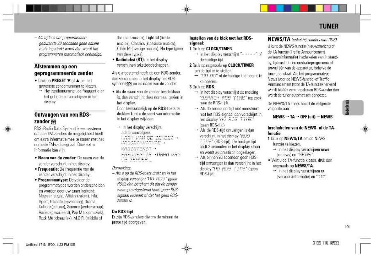 TUNER - Als tijdens het programmeren gedurende 20 seconden geen enkele tooks ingedrukt wordt dan wordt het programmaten automatisch bestindigd. Afstemmen op een geprogrammeerde zender • Druk op PRESET ▼ of ▲ om het gewenste zendernummer te kiezen. → Het zendemummer, de frequentie en het golfgebied verschijnen in het display. Ontvangen van een RDS-zender RDS (Radio Data System) is een systeem dat aan FM-zenders de mogelijkheid biedt om extra informatie mee te sturen met het normale FM-radiosignaal. Deze extra informatie kan zijn: • Naam van de zender: De naam van de zender verschijnt in het display. • Frequentie: De frequentie van de zender verschijnt in het display. • Programmatype: De volgende programmatypes worden onderschidien en worden door uw tuner herkend: News (nieuws), Affairs (zaken), Info, Sport, Educaté (topvoeding), Drama, Culture (cultuur), Science (wetenschap); Varied (gewarieerd), Pop M (topmuziek), Rock M (rockmuziek), M.O.R. (middle of the road-muziek), Light M (lichta muziek), Classics (klassique muziek), Other M (overige muziek). No type (geen van deze types) • Radiotekst (RT): In het display verschijnen tekstboodschappen. Als u afgestemd heeft op een RDS-zender, dan verschijnen in het display het RDS-symbolijk i on de naam van de zender: • Als de naam van de zender beschikbaar is, dan verschijnt deze normaal geriatn in het display. Door herhaaldelijk op de RDS toets te drukken kunt u de soort van informatie in het display wijlagen: → In het display verschijnt achtereenvolgens: NADIT VAN DE ZENDER • PROGRAMTYPE • RADIOTEKST • FREQUENTE • NADIT VAN DE ZENDER ... Opmerking: - Als u op de RDS-toets drukt en in het display verschijnt NO RDS* (geen RDS), dan betekent dit dat de zender waarop u afgestemd heeft geen RDS-signaal uitzenelt of dat het geen RDS-zonder is. De RDS-tijd Er zijn RDS-zenders die om de minuit de juiste tijd doorgeven. Instellen van de klok met het RDS-signaal: 1 Druk op CLOCK/TIMER • In het display verschijnt “- - - -” of de huidige tijd. 2 Druk op nogmaals op CLOCK/TIMER om de tijd in te stellen: → “00’00” of de huidige tijd begint te knipperen. 3 Druk op RDS: → In het display verschijnt de molding “SEARCH ROS TIME” (op zook naar de RDS-tijd): → Als de zender de tijd niet moestuurt met het RDS-signaal dan verschijnt in het display “NO ROS TIME” (geen ROS-tijd): → Als de RDS-tijd ontvangen is dan verschijnt in het display “ROS TIME” (RDS-tijd). De huidige tijd blijft 2 seconden in het display staan en wordt automatisch oppeslagen. → Als binnen 90 seconden geen ROS-tijd ontvangen is dan verschijnt in het display “NO ROS TIME” (geen ROS-tijd). INSTITUEN NEWS/TA (endeel bij zenders met RDS) U kunt de NEWS-functie (neuwersbericht of de TA-functie (Traffic Announcement verkeersinformatie) inschakelen vanuit standby, tijdens het demonstratieprogramma of terwijl één van de apparaten, behäve de tuner, aanstaat. Als het programmatype News (voor do NEWS-functie) of Traffic Announcement voor de TA-functie) herkend wordt bij één van de gekoren ROS-zender dan wordt de tuner automatisch aangezet. De NEWS/TA toets houdt de volgende volgorde aan: NEWS → TA → OFF (uit) → NEWS Inschatelen van de NEWS- of de TA-functie 1 Druk op NEWS/TA om de NEWS-functie te kiezen. → In het display verschijnen NEWS (nieuws) en “NEWS” • Witt u do TA-functie kiezen, druk dan nogmaals op NEWS/TA → In het display verschijnen TA (verkeersinformatie) en “TA”. 125 Untitled 17 81500, 123 PM105 3139 116 18533