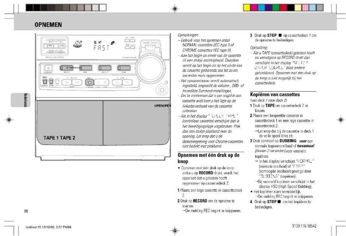 OPNEMEN Mindermarkt TAPE 1 TAPE 2 OPENOPEN Opnorkingen: - Gebruik voor het opnemen enkel NORMAL cassettes (REC type II) of CHROME cassettes REC type III. - Aan het begin en oinde van de cassette zit een stukje aanstrophial. Daardoor wordt op het begin en op het einde van do cassette geduronde zoe tot zeven seconden niets opgenomen. - Het opnamentiveau wordt automatisch ingesteld, ongoacht do volume... DBS of Incredible Surround-instellingen. - On te voontomen dat u per ingelruk een cassette wist kunt u het lipje op de linkerboverhoek van de cassette uitbreken. - Als in het display " LILLK TAPL " (controler cassette) verschijnt dan is het beveligingslipje uitgetroken. Plak dan een stukje plakband over do opening. Let erop dat u de detectieepening voor Chrome-cassettes niet bedekt met plakband. Opnemen met één druk op de knop • Opnemen met één druk op de knop: zodra u op RECORD drukt, wordt het apparaat dat u gelozen heeft opgenomen op cassetbedeck 2. 1 Plaats een loge cassette in cassettedeck 2. 2 Druk op RECORD om de opname te station. →De melding REC begint te knipperen. 3 Druk op STOP ■ op cassettodeck 1 cm de opname te beëindigen. Opnorking: - Als u TAPE (cassettodeck)/golzeon hooft en vervolgers op RECORD drukt dan verschijnt in het display "SET EET" (UTILEY COUPLL" (kios andere geboudsbrond). Opnemen met een druk op de knop is niet mogelijk bij het cassettedeck. Kopiëren van cassettes (van deck 1 naar deck 2) 1 Druk op TAPE om casseltedeck 2 le kiezen. 2 Plaats een bespeelde cassette in cassettedeck 1 en een lege cassette in cassettedeck 2. →Let erop dat bij de cassette in deck 1 do volle spool links zit. 3 Druk onmaal op DUBBING voor een normale kopieersnelheid of twoemaal (binnen 2 seconden)/voor versnold kopiëren. → In het display verschijnt "VORRIL" (normale snelheid) of "TNET" (vorhoogde snelheid) gevoigd door "Tu/38745" (kopiëren). → Bij versneld kopieren verschijnt in het display HSD [High Speed Dubbing]. ● Het kopieren start onmiddellijk. →De melding REC begint te knipperen. 4 Druk op STOP ■ om het kopieren te belëindigen. 98 Untitled-15 12/12/00, 3.57 PM88 3139 116 18542