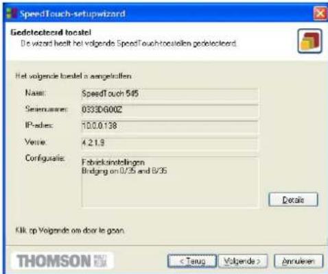 SpeedTouch-setupwizard Gedetecteerd toestel! De wizard heeft het volgende SpeedTouch-toestel gedetecteerd. Het volgende toestel is aangesloten. Naam: SpeedTouch 545 Software: 0333D600Z IP-adres: 70.0.0.138 Versie: 4.2.1.9 Configuratie: Fabrieksinstellingen Bridging on 0/35 and 8/35 Details Klik op V…