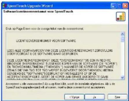 SpeedTouch Upgrade Wizard Softwarelicentie-upgrade voor SpeedTouch Druk op Page Down om de volledige licentieovereenkomst te lezen. LICENTIEOVEREENKOMST VOOR SOFTWARE LEES ALLE VOORWAARDEN VAN DEZE LICENTIEOVEREENKOMST ZORGVULDIG DOOR VOORDAT U DE SOFTWARE GAAT GEBRUIKEN. DEZE LICENTIEOVEREENKOMST (…