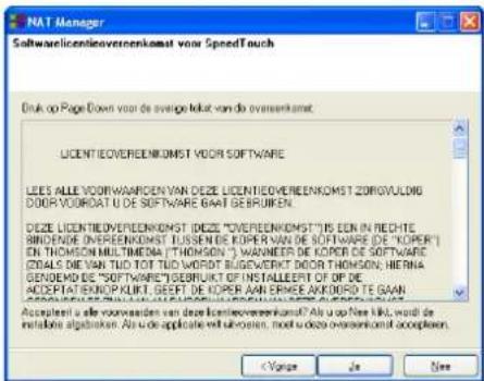 NAT Manager Softwarelicentievereenkomst voor SpeedTouch Druk op Page Down om de rest van de overeenkomst te lezen. LICENTIEOVEREENKOMST VOOR SOFTWARE LEES ALLE VOORWAARDEN VAN DEZE LICENTIEOVEREENKOMST ZORGVULDIG DOOR VOORDAT U DE SOFTWARE GAAT GEBRUIKEN. DEZE LICENTIEOVEREENKOMST (DEZE "OVEREENKOMS…