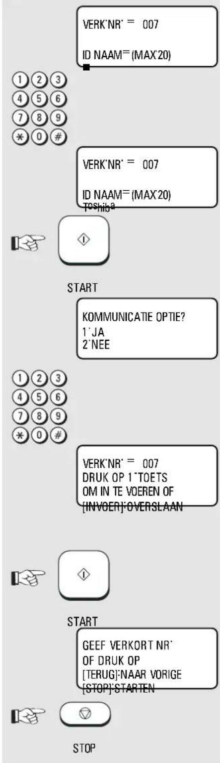 VERK'NR' = 007 ID NAAM=(MAX'20) 1 2 3 4 5 6 7 8 9 * 0 # VERK'NR' = 007 ID NAAM=(MAX'20) Toshiba START KOMMUNICATIE OPTIE? 1'JA 2'NEE 1 2 3 4 5 6 7 8 9 * 0 # VERK'NR' = 007 DRUK OP 1"TOETS OM IN TE VOEREN OF [INVOER]OVERSLAAN START GEEF VERKORT NR' OF DRUK OP [TERUG]NAAR VORIGE [STOP]STARTEN STOP