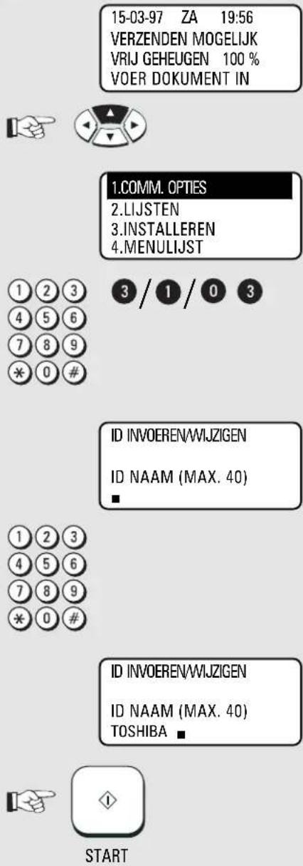 15-03-97 ZA 19:56 VERZENDEN MOGELIJK VRIJ GEHEUGEN 100 % VOER DOKUMENT IN 1.COMM. OPTIES 2.LIJSTEN 3.INSTALLEREN 4.MENULIJST 1 2 3 4 5 6 7 8 9 * 0 # 3 / 1 / 0 3 ID INVOEREN/WIJZIGEN ID NAAM (MAX. 40) ■ 1 2 3 4 5 6 7 8 9 * 0 # ID INVOEREN/WIJZIGEN ID NAAM (MAX. 40) TOSHIBA ■ START