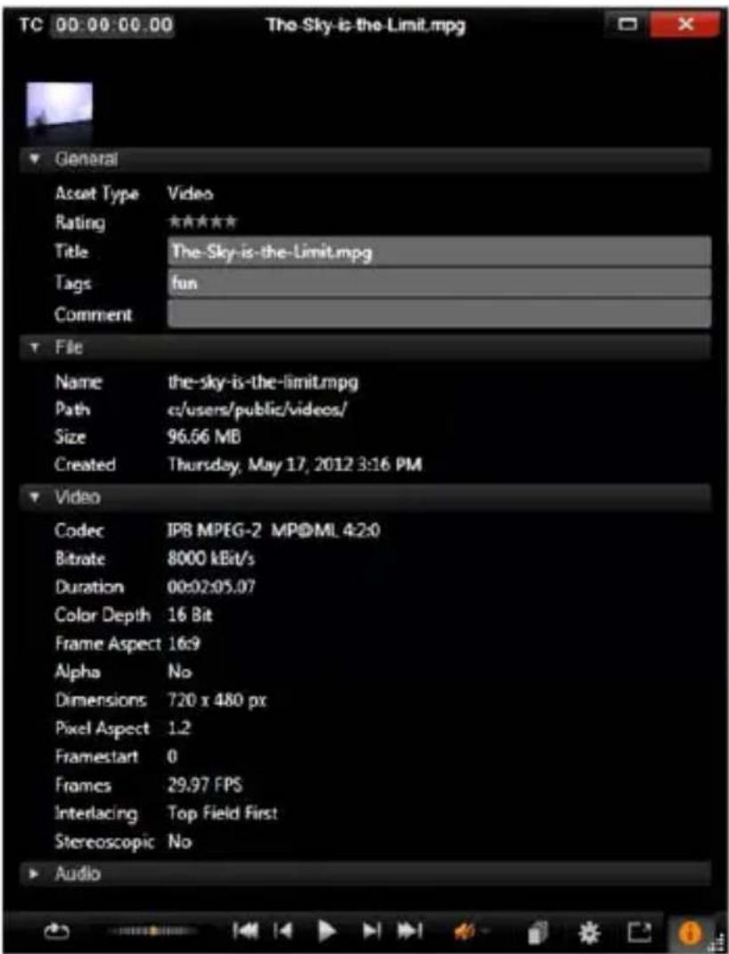 TC 00:00:00.00 The-Sky-is-the-Limit.mpg General Asset Type Video Rating ***** Title The-Sky-is-the-Limit.mpg Tags fun Comment File Name the-sky-is-the-limit.mpg Path c:/users/public/videos/ Size 96.66 MB Created Thursday, May 17, 2012 3:16 PM Video Codec IPB MPEG-2 MP@ML 4:2:0 Bitrate 8000 kBit/s Duration 00:02:05.07 Color Depth 16 Bit Frame Aspect 16:9 Alpha No Dimensions 720 x 480 px Pixel Aspect 1.2 Framestart 0 Frames 29.97 FPS Interlacing Top Field First Stereoscopic No Audio