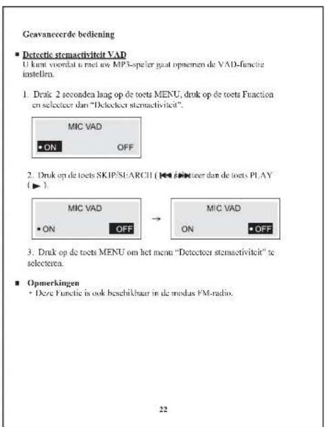 Geavanceerde bediening ■ Detecte stemactiviteit VAD U kunt voordat u met uw MP3-speler gaat opnemen de VAD-functie instellen. 1. Druk 2 seconda lang op de toets MENU, druk op de toets Function en selecteer dan "Detecteer stemactiviteit". MIC VAD • ON OFF 2. Druk op de toets SKIP/SI/ARCH (◀) opteter…
