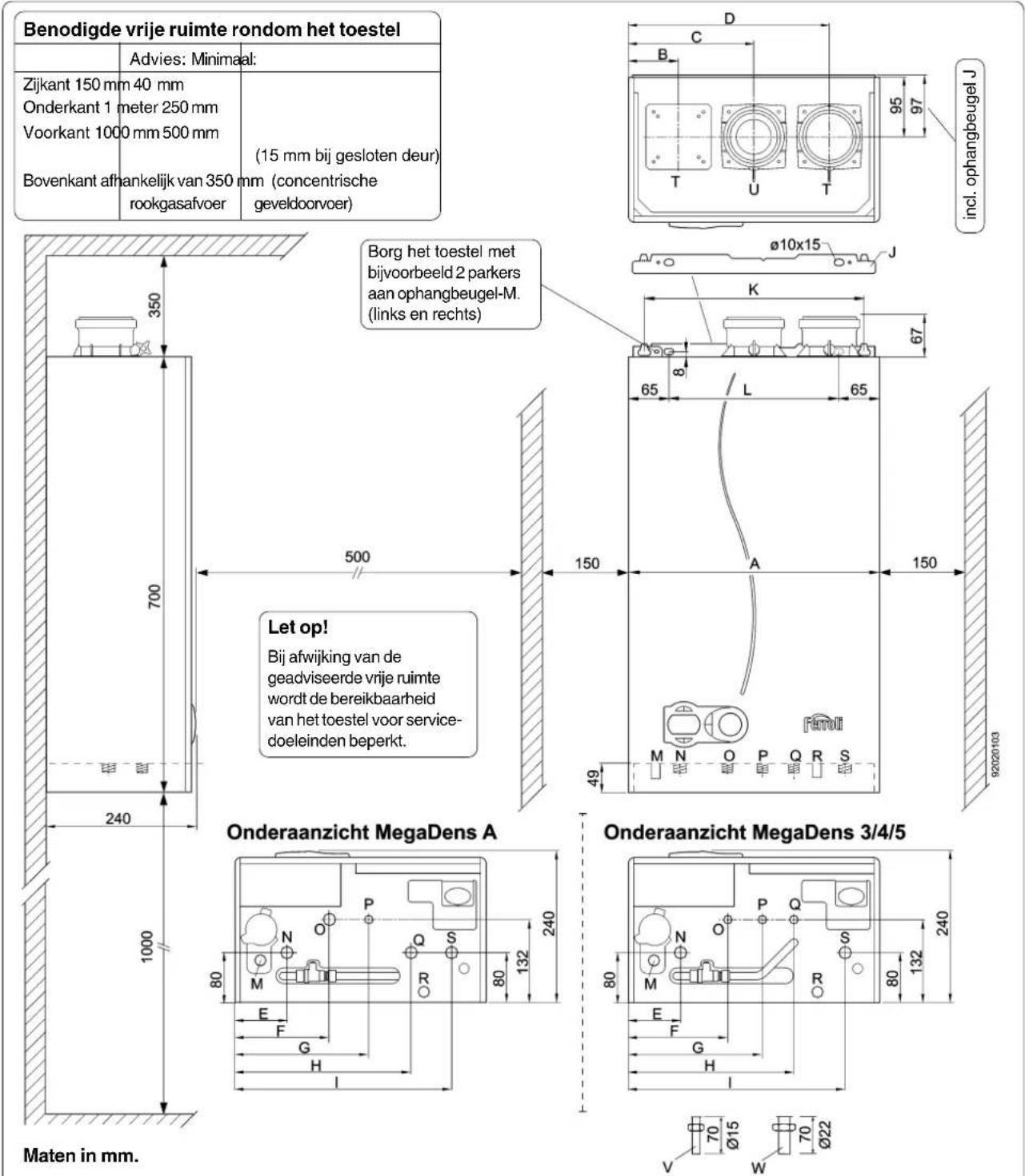 Benodigde vrije ruimte rondom het toestel Advies: Minimaal: Zijkant 150 mm 40 mm Onderkant 1 meter 250 mm Voorkant 1000 mm 500 mm Bovenkant afhankelijk van 350 mm (concentrische rookgasafvoer (15 mm bij gesloten deur) Bovenkant afhankelijk van 350 mm (concentrische rookgasafvoer Bovenkant afhankelijk van 350 mm (concentrische rookgasafvoer 350 700 240 1000 350 500 150 A Let op! Bij afwijking van de geadviseerde vrije ruimte wordt de bereikbaarheid van het toestel voor service-doeleinden beperkt. Borg het toestel met bijvoorbeeld 2 parkers aan ophangbeugel-M. (links en rechts) ø10x15 J K 67 8 L 65 49 9202020103 Onderaanzicht MegaDens A Onderaanzicht MegaDens 3/4/5 Maten in mm.