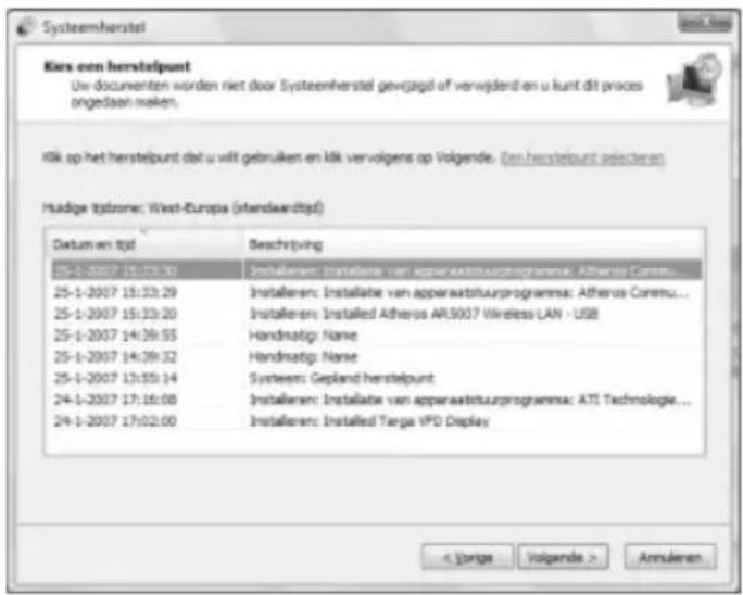 Kies een herstelpunt Uw documenten worden niet door Systeenherstel gewijzigd af verwijderd en u kunt dit proces ongedaan maken. Kik op het herstelpunt dat u vitt gebruiken en Mk vervolgens op Volgende. Een herstelpunt selecteren Huidige tydzone: West-Europa (standwardtpd) Datum en tpd Beschrijving 25-1-2007 15:33:30 Installieren: Installatie van apparaatshuurprogramma: Atheros Control... 25-1-2007 15:33:29 Installieren: Installatie van apparaatshuurprogramma: Atheros Control... 25-1-2007 15:33:20 Installieren: Installed Atheros AR5007 Wireless LAN - USB 25-1-2007 14:39:55 Handmatig: Name 25-1-2007 14:39:32 Handmatig: Name 25-1-2007 13:55:14 Systems: Gepland herstelpunt 24-1-2007 17:16:08 Installieren: Installatie van apparaatshuurprogramma: ATI Technologie... 24-1-2007 17:02:00 Installieren: Installed Targa IPD Display < Jorige Volgende > Annularen