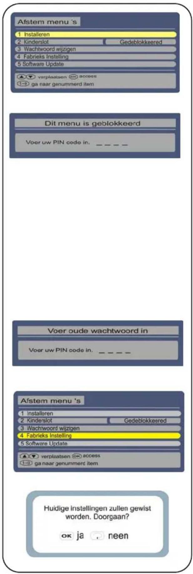 Afstem menu 's 1 Installeren 2 Kinderslot Gedeblokkeered 3 Wachtwoord wijzigen 4 Fabrieks Instelling 5 Software Update ▲▼ verplaatsen access 1-9 ga naar genummerd item Dit menu is geblokkeerd Voer uw PIN code in. _ _ _ Voer oude wachtwoord in Voer uw PIN code in. _ _ Afstem menu 's 1 Installeren 2 Kinderslot Gedeblokkeered 3 Wachtwoord wijzigen 4 Fabrieks Instelling 5 Software Update ▲▼ verplaatsen access 1-9 ga naar genummerd item Huidige instellingen zullen gewist worden. Doorgaan? ok ja . neen