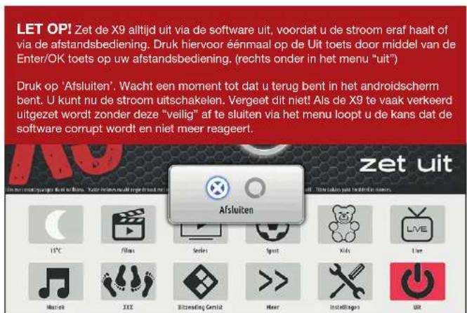 LET OPI! Zet de X9 altijd uit via de software uit, voordat u de stroom eraf haait of via de afstandsbediening. Druk hiervoor éénmaal op de Uit toets door middel van de Enter/OK toets op uw afstandsbediening. (rechts onder in het menu "uit") Druk op 'Afsluiten'. Wacht een moment tot dat u terug bent in het androidscherm bent. U kunt nu de stroom uitschakelen. Vergeet dit niet! Als de X9 te vaak verkeerd uitgezet wordt zonder deze "veilig" af te sluiten via het menu loopt u de kans dat de software corrupt wordt en niet meer reageert. zet uit 15°C Film Series Sport Kids Live Music XXX Bitzendig Genuiz Heer Instellages UIT