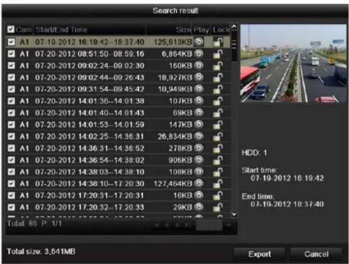 Search result Cam Start/End Time Size Play Lock A1 07-19-2012 16:19:42-18:37:40 125,613KB A1 07-20-2012 08:51:50-08:59:16 6,864KB A1 07-20-2012 09:02:24-09:02:30 160KB A1 07-20-2012 09:02:44-09:26:43 18,927KB A1 07-20-2012 09:31:54-09:45:42 10,949KB A1 07-20-2012 14:01:36-14:01:38 107KB A1 07-20-2012 14:01:40-14:01:43 69KB A1 07-20-2012 14:01:53-14:01:59 147KB A1 07-20-2012 14:02:25-14:36:31 26,834KB A1 07-20-2012 14:36:31-14:36:52 278KB A1 07-20-2012 14:36:54-14:38:02 906KB A1 07-20-2012 14:38:03-14:38:10 108KB A1 07-20-2012 14:38:10-17:20:30 127,464KB A1 07-20-2012 17:20:31-17:20:31 16KB A1 07-20-2012 17:20:32-17:20:33 29KB Total: 86 P. 1/1 HDD: 1 Start time: 07-19-2012 16:19:42 End time: 07-19-2012 18:37:40 Total size: 3,641MB Export Cancel