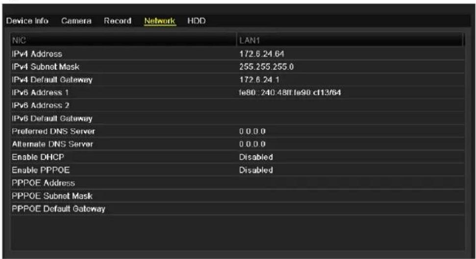 Device Info Camera Record Network HDD NIC LAN1 IPv4 Address 172.6.24.64 IPv4 Subnet Mask 255.255.255.0 IPv4 Default Gateway 172.6.24.1 IPv6 Address 1 fe80: 240.48ff fe90 cf13/64 IPv6 Address 2 IPv6 Default Gateway Preferred DNS Server 0 0.0 0 Alternate DNS Server 0 0.0 0 Enable DHCP Disabled Enable PPPOE Disabled PPPOE Address PPPOE Subnet Mask PPPOE Default Gateway
