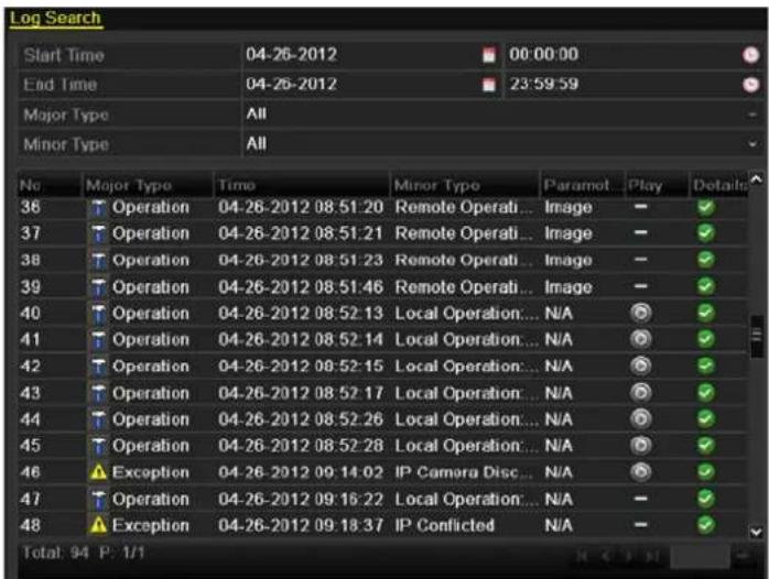 Log Search Start Time 04-26-2012 00:00:00 End Time 04-26-2012 23:59:59 Major Type All Minor Type All No Major Type Time Minor Type Paramot Play Details 36 Operation 04-26-2012 08:51:20 Remote Operati...Image - 37 Operation 04-26-2012 08:51:21 Remote Operati...Image - 38 Operation 04-26-2012 08:51:23 Remote Operati...Image - 39 Operation 04-26-2012 08:51:46 Remote Operati...Image - 40 Operation 04-26-2012 08:52:13 Local Operation...N/A - 41 Operation 04-26-2012 08:52:14 Local Operation...N/A - 42 Operation 04-26-2012 08:52:15 Local Operation...N/A - 43 Operation 04-26-2012 08:52:17 Local Operation...N/A - 44 Operation 04-26-2012 08:52:26 Local Operation...N/A - 45 Operation 04-26-2012 08:52:28 Local Operation...N/A - 46 Exception 04-26-2012 09:14:02.IP Camera Disc...N/A - 47 Operation 04-26-2012 09:16:22 Local Operation...N/A - 48 Exception 04-26-2012 09:18:37.IP Conflicted N/A - Total: 94 P: 1/1