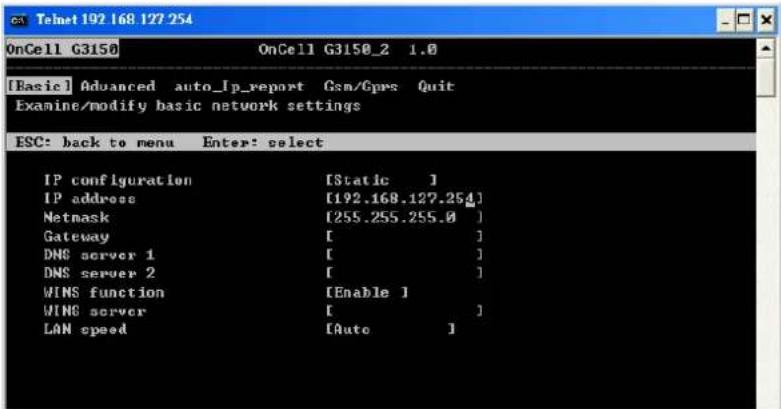 [Basic] Advanced auto_Ip_report Gsm/Gps Quit Examine/modify basic network settings ESC: back to menu Enter: select IP configuration [Static ] IP address [192.168.127.254] Netmask [255.255.255.0] Gateway [ ] DNS server 1 [ ] DNS server 2 [ ] WINS function [Enable ] WINS server [ ] LAN speed [Auto ]