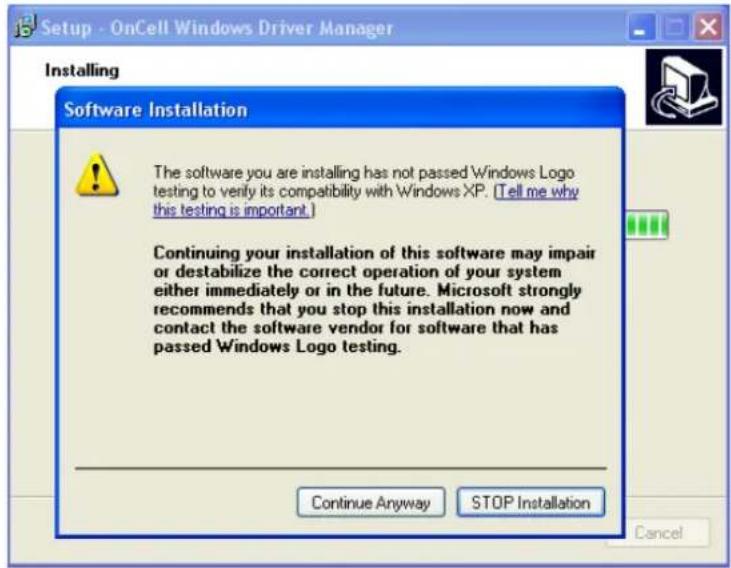 Setup - OnCell Windows Driver Manager Installing Software Installation The software you are installing has not passed Windows Logo testing to verify its compatibility with Windows XP. (Tell me why this testing is important.) Continuing your installation of this software may impair or destabilize the correct operation of your system either immediately or in the future. Microsoft strongly recommends that you stop this installation now and contact the software vendor for software that has passed Windows Logo testing. Continue Anyway STOP Installation Cancel