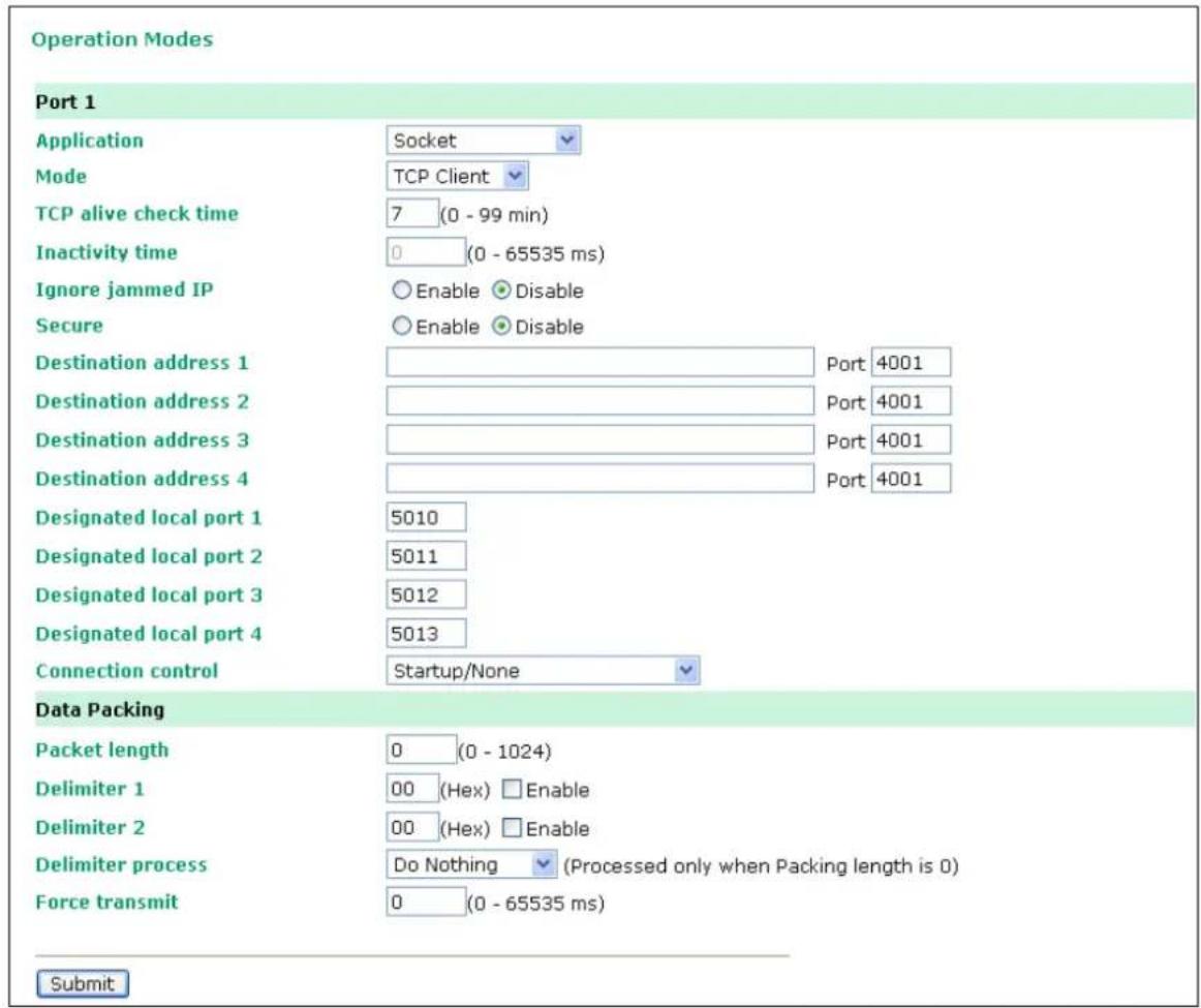 Operation Modes Port 1 Application Socket Mode TCP Client TCP alive check time 7 (0 - 99 min) Inactivity time 0 (0 - 65535 ms) Ignore jammed IP Enable Disable Secure Enable Disable Destination address 1 Port 4001 Destination address 2 Port 4001 Destination address 3 Port 4001 Destination address 4 Port 4001 Designated local port 1 5010 Designated local port 2 5011 Designated local port 3 5012 Designated local port 4 5013 Connection control Startup/None Data Packing Packet length 0 (0 - 1024) Delimiter 1 00 (Hex) Enable Delimiter 2 00 (Hex) Enable Delimiter process Do Nothing (Processed only when Packing length is 0) Force transmit 0 (0 - 65535 ms) Submit