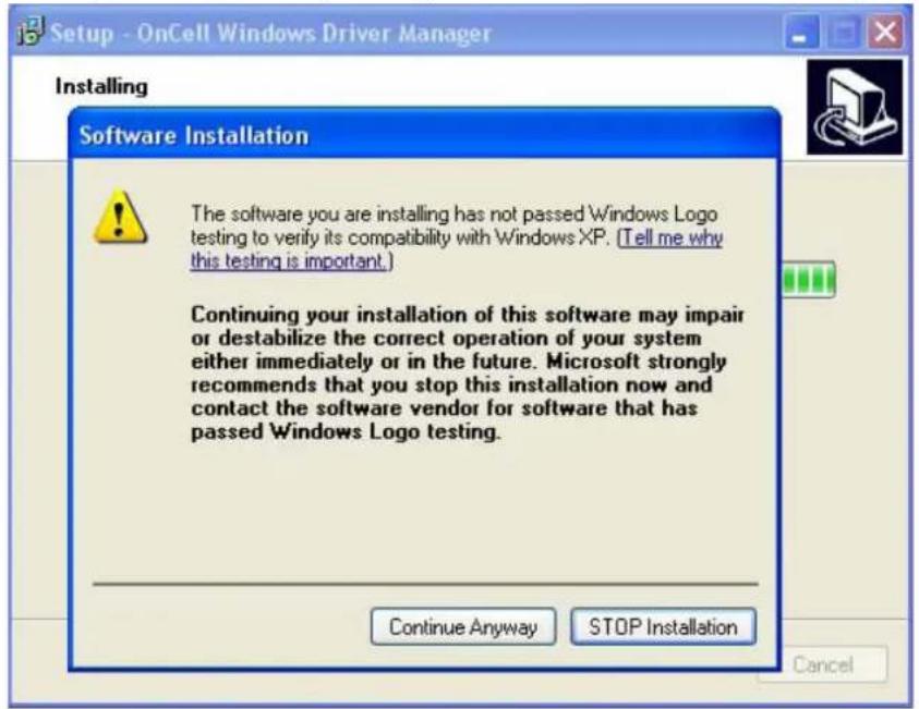 Setup - OnCell Windows Driver Manager Installing Software Installation The software you are installing has not passed Windows Logo testing to verify its compatibility with Windows XP. (Tell me why this testing is important.) Continuing your installation of this software may impair or destabilize the correct operation of your system either immediately or in the future. Microsoft strongly recommends that you stop this installation now and contact the software vendor for software that has passed Windows Logo testing. Continue Anyway STOP Installation Cancel