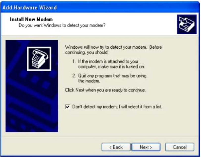 Add Hardware Wizard Install New Modem Do you want Windows to detect your modem? Windows will now try to detect your modem. Before continuing, you should: 1. If the modem is attached to your computer, make sure it is turned on. 2. Quit any programs that may be using the modem. Click Next when you are ready to continue. ✓ Don't detect my modem; I will select it from a list. < Back Next > Cancel