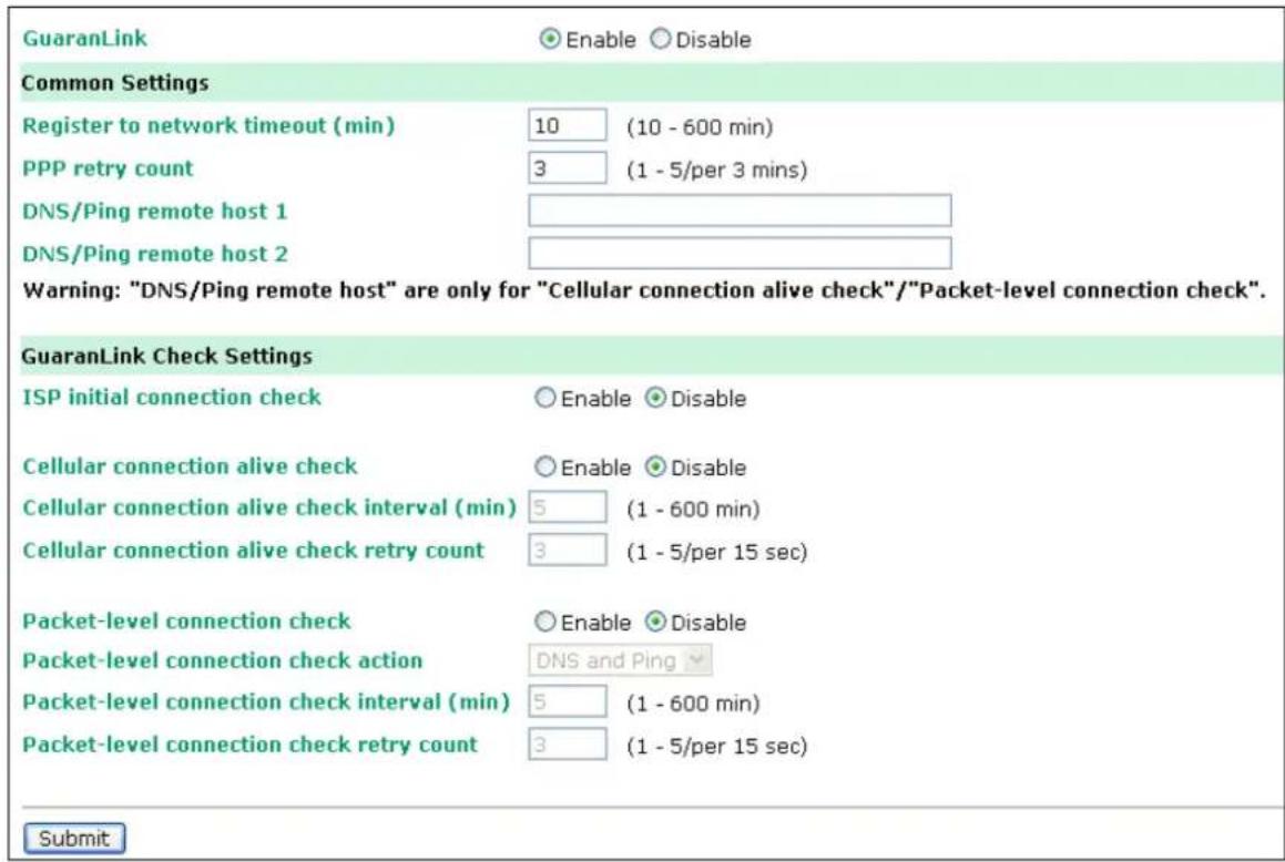 GuaranLink Enable Disable Common Settings Register to network timeout (min) 10 (10 - 600 min) PPP retry count 3 (1 - 5/per 3 mins) DNS/Ping remote host 1 DNS/Ping remote host 2 Warning: "DNS/Ping remote host" are only for "Cellular connection alive check"/"Packet-level connection check". GuaranLink Check Settings ISP initial connection check Enable Disable Cellular connection alive check Enable Disable Cellular connection alive check interval (min) 5 (1 - 600 min) Cellular connection alive check retry count 3 (1 - 5/per 15 sec) Packet-level connection check Enable Disable Packet-level connection check action DNS and Ping Packet-level connection check interval (min) 5 (1 - 600 min) Packet-level connection check retry count 3 (1 - 5/per 15 sec) Submit