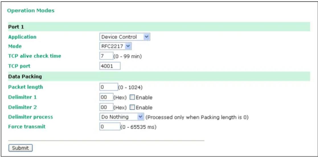 Operation Modes Port 1 Application Device Control Mode RFC2217 TCP alive check time 7 (0 - 99 min) TCP port 4001 Data Packing Packet length 0 (0 - 1024) Delimiter 1 00 (Hex) Enable Delimiter 2 00 (Hex) Enable Delimiter process Do Nothing (Processed only when Packing length is 0) Force transmit 0 (0 - 65535 ms) Submit