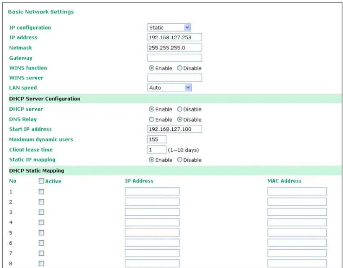 Basic Network Settings IP configuration Static IP address 192.168.127.253 Netmask 255.255.255.0 Gateway WINS function Enable Disable WINS server LAN speed Auto DHCP Server Configuration DHCP server Enable Disable DNS Relay Enable Disable Start IP address 192.168.127.100 Maximum dynamic users 155 Client lease time 1 (1~10 days) Static IP mapping Enable Disable DHCP Static Mapping No Active IP Address MAC Address 1 2 3 4 5 6 7 8