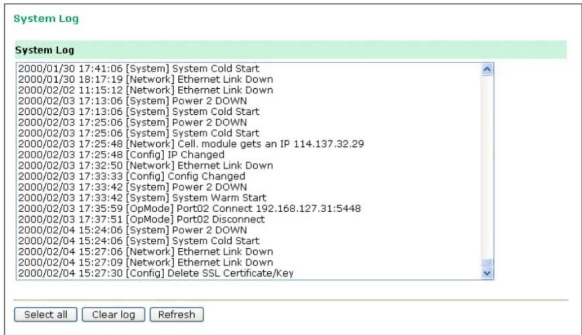 System Log System Log 2000/01/30 17:41:06 [System] System Cold Start 2000/01/30 18:17:19 [Network] Ethernet Link Down 2000/02/02 11:15:12 [Network] Ethernet Link Down 2000/02/03 17:13:06 [System] Power 2 DOWN 2000/02/03 17:13:06 [System] System Cold Start 2000/02/03 17:25:06 [System] Power 2 DOWN 2000/02/03 17:25:06 [System] System Cold Start 2000/02/03 17:25:48 [Network] Cell. module gets an IP 114.137.32.29 2000/02/03 17:25:48 [Config] IP Changed 2000/02/03 17:32:50 [Network] Ethernet Link Down 2000/02/03 17:33:33 [Config] Config Changed 2000/02/03 17:33:42 [System] Power 2 DOWN 2000/02/03 17:33:42 [System] System Warm Start 2000/02/03 17:35:59 [OpMode] PortO2 Connect 192.168.127.31:5448 2000/02/03 17:37:51 [OpMode] PortO2 Disconnect 2000/02/04 15:24:06 [System] Power 2 DOWN 2000/02/04 15:24:06 [System] System Cold Start 2000/02/04 15:27:06 [Network] Ethernet Link Down 2000/02/04 15:27:09 [Network] Ethernet Link Down 2000/02/04 15:27:30 [Config] Delete SSL Certificate/Key Select all Clear log Refresh