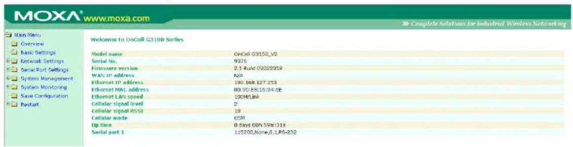 MOXA® www.moxa.com Main Menu Overview Basic Settings Network Settings Serial Port Settings System Management System Monitoring Save Configuration Restart Welcome to OnCall G310B Series Model name OnCall G3150_V2 Serial No. 9376 Firmware version 2.1 Build 00022018 WAN IP address N/A Ethernet IP address 192.168.127.253 Ethernet MAC address 00:90:E8:10:94:0E Ethernet LAN speed 100M/Link Cellular signal level 2 Cellular signal RSSI 18 Cellular mode GSM Up time 0 days 00h:5PM:31s Serial port 1 115200,None,B,1,P6-232