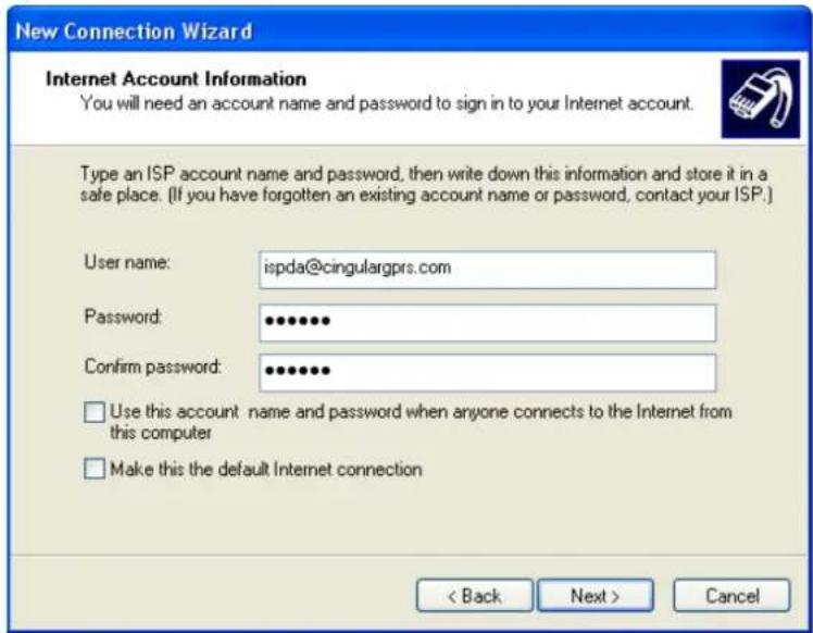 New Connection Wizard Internet Account Information You will need an account name and password to sign in to your Internet account. Type an ISP account name and password, then write down this information and store it in a safe place. (If you have forgotten an existing account name or password, contact your ISP.) User name: ispda@cingulargprs.com Password: ••••••• Confirm password: ••••••• Use this account name and password when anyone connects to the Internet from this computer Make this the default Internet connection < Back Next > Cancel