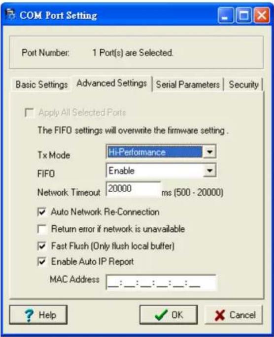 COM Port Setting Port Number: 1 Port(s) are Selected. Basic Settings Advanced Settings Serial Parameters Security Apply All Selected Ports The FIFO settings will overwrite the firmware setting . Tx Mode Hi-Performance FIFO Enable Network Timeout 20000 ms (500 - 20000) ✓ Auto Network Re-Connection ☐ Return error if network is unavailable ✓ Fast Flush (Only flush local buffer) ✓ Enable Auto IP Report MAC Address ::_:_:_:_:_:__ ? Help OK Cancel