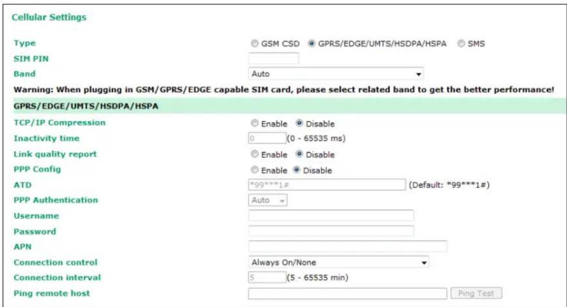 Cellular Settings Type GSM CSD GPRS/EDGE/UMTS/HSDPA/HSPA SMS SIM PIN Band Auto Warning: When plugging in GSM/GPRS/EDGE capable SIM card, please select related band to get the better performance! GPRS/EDGE/UMTS/HSDPA/HSPA TCP/IP Compression Enable Disable Inactivity time 0 (0 - 65535 ms) Link quality report Enable Disable PPP Config Enable Disable ATD *99***1# (Default: *99***1#) PPP Authentication Auto Username Password APN Connection control Always On/None Connection interval 5 (5 - 65535 min) Ping remote host Ping Test
