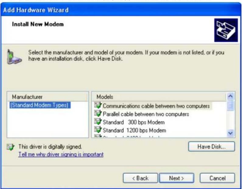 Add Hardware Wizard Install New Modem Select the manufacturer and model of your modem. If your modem is not listed, or if you have an installation disk, click Have Disk. Manufacturer [Standard Modem Types] Models Communications cable between two computers Parallel cable between two computers Standard 300 bps Modem Standard 1200 bps Modem This driver is digitally signed. Tell me why driver signing is important Have Disk... < Back Next > Cancel