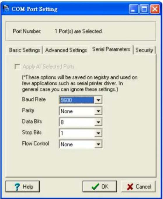COM Port Setting Port Number: 1 Port(s) are Selected. Basic Settings | Advanced Settings | Serial Parameters | Security | Apply All Selected Ports (*These options will be saved on registry and used on few applications such as serial printer driver. In general case you can ignore these settings.) Baud Rate 9600 Parity None Data Bits 8 Stop Bits 1 Flow Control None ? Help ✓ OK ✗ Cancel