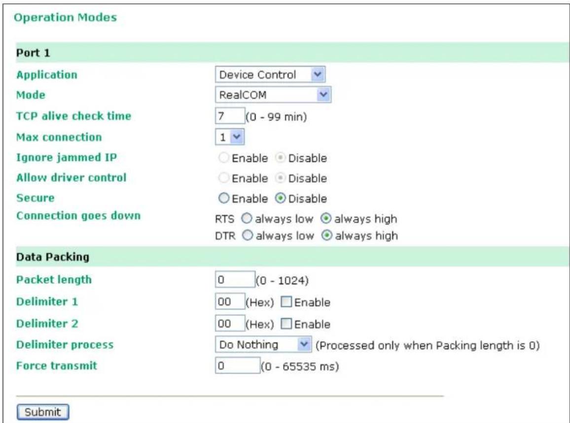 Operation Modes Port 1 Application Device Control Mode RealCOM TCP alive check time 7 (0 - 99 min) Max connection 1 Ignore jammed IP Enable Disable Allow driver control Enable Disable Secure Enable Disable Connection goes down RTS always low always high DTR always low always high Data Packing Packet length 0 (0 - 1024) Delimiter 1 00 (Hex) Enable Delimiter 2 00 (Hex) Enable Delimiter process Do Nothing (Processed only when Packing length is 0) Force transmit 0 (0 - 65535 ms) Submit