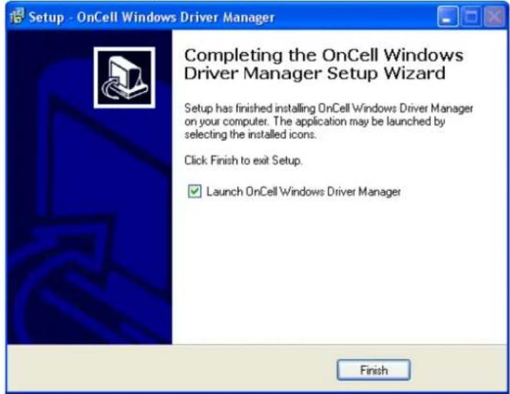 Setup - OnCell Windows Driver Manager Completing the OnCell Windows Driver Manager Setup Wizard Setup has finished installing OnCell Windows Driver Manager on your computer. The application may be launched by selecting the installed icons. Click: Finish to exit Setup. ✓ Launch OnCell Windows Driver Manager Finish