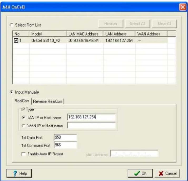 Add OnCell Select From List Rescan Select AI Clear All No Model LAN MAC Address LAN Address WAN Address ✓ 1 OnCell G3110_V2 00:90:E8:16:A6:84 192.168.127.254 -- Input Manually RealCom Reverse RealCom IP Type ● LAN IP or Host name 192.168.127.254 ○ WAN IP or Host name 1st Data Port 950 1st CommandPort 966 □ Enable Auto IP Report MAC Address Help OK Cancel