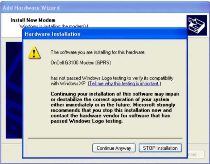 Add Hardware Wizard Install New Modem Windows is installing the modem(s) Hardware Installation The software you are installing for this hardware: OnCell G3100 Modem (GPRS) has not passed Windows Logo testing to verify its compatibility with Windows XP. [Tell me why this testing is important.] Continuing your installation of this software may impair or destabilize the correct operation of your system either immediately or in the future. Microsoft strongly recommends that you stop this installation now and contact the hardware vendor for software that has passed Windows Logo testing. Continue Anyway STOP Installation